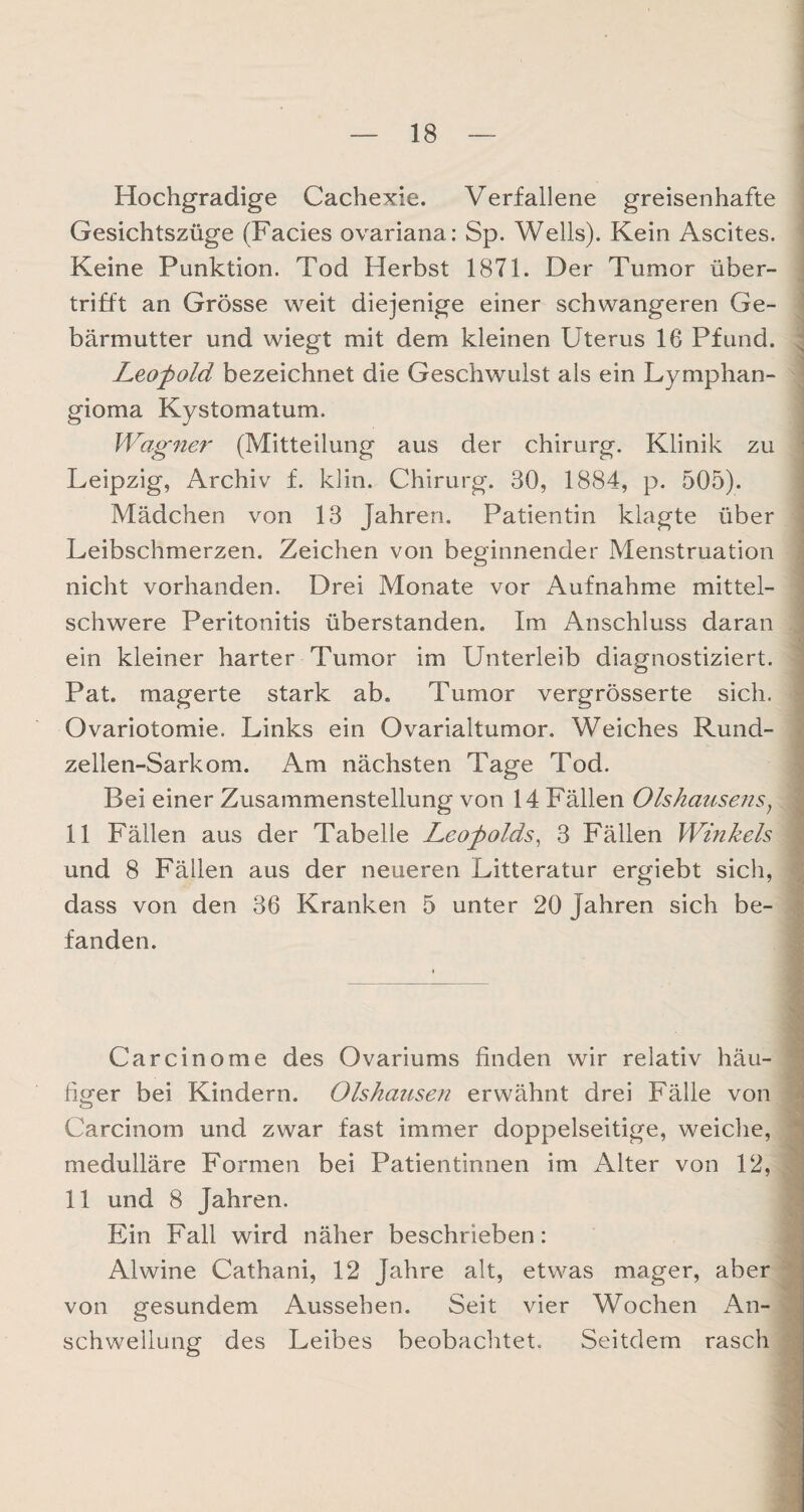 Hochgradige Cachexie. Verfallene greisenhafte Gesichtszüge (Facies ovariana: Sp. Wells). Kein Ascites. Keine Punktion. Tod Herbst 1871. Der Tumor über¬ trifft an Grösse weit diejenige einer schwangeren Ge¬ bärmutter und wiegt mit dem kleinen Uterus 16 Pfund. Leopold bezeichnet die Geschwulst als ein Lymphan- gioma Kystomatum. Wagner (Mitteilung aus der Chirurg. Klinik zu Leipzig, Archiv f. klin. Chirurg. 30, 1884, p. 505). Mädchen von 13 Jahren. Patientin klagte über Leibschmerzen. Zeichen von beginnender Menstruation nicht vorhanden. Drei Monate vor Aufnahme mittel¬ schwere Peritonitis überstanden. Im Anschluss daran ein kleiner harter Tumor im Unterleib diagnostiziert. Pat. magerte stark ab. Tumor vergrösserte sich. Ovariotomie. Links ein Ovarialtumor. Weiches Rund- zellen-Sarkom. Am nächsten Tage Tod. Bei einer Zusammenstellung von 14 Fällen Olshausens, 11 Fällen aus der Tabelle Leopolds, 3 Fällen Winkels und 8 Fällen aus der neueren Litteratur ergiebt sich, dass von den 36 Kranken 5 unter 20 Jahren sich be¬ fanden. Carcinome des Ovariums finden wir relativ häu¬ figer bei Kindern. Olshausen erwähnt drei Fälle von Carcinom und zwar fast immer doppelseitige, weiche, medulläre Formen bei Patientinnen im Alter von 12, 11 und 8 Jahren. Ein Fall wird näher beschrieben: Alwine Cathani, 12 Jahre alt, etwas mager, aber von gesundem Aussehen. Seit vier Wochen An¬ schwellung des Leibes beobachtet. Seitdem rasch