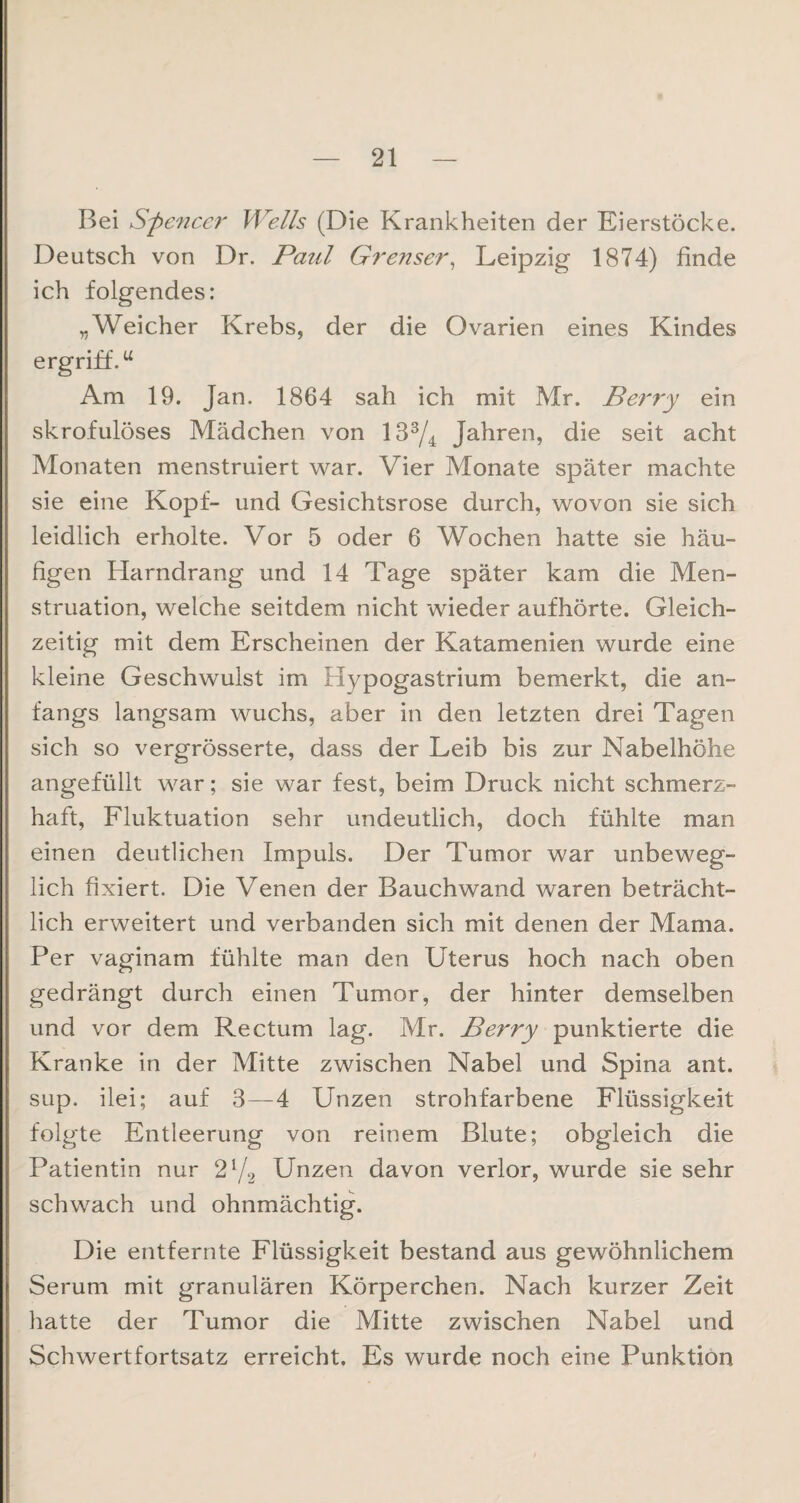 Bei Spencer Wells (Die Krankheiten der Eierstöcke. Deutsch von Dr. Paul Grenser, Leipzig 1874) finde ich folgendes: „Weicher Krebs, der die Ovarien eines Kindes ergriff.u Am 19. Jan. 1864 sah ich mit Mr. Berry ein skrofulöses Mädchen von 133/4 Jahren, die seit acht Monaten menstruiert war. Vier Monate später machte sie eine Kopf- und Gesichtsrose durch, wovon sie sich leidlich erholte. Vor 5 oder 6 Wochen hatte sie häu¬ figen Harndrang und 14 Tage später kam die Men¬ struation, welche seitdem nicht wieder aufhörte. Gleich¬ zeitig mit dem Erscheinen der Katamenien wurde eine kleine Geschwulst im Hypogastrium bemerkt, die an¬ fangs langsam wuchs, aber in den letzten drei Tagen sich so vergrösserte, dass der Leib bis zur Nabelhöhe angefüllt war; sie war fest, beim Druck nicht schmerz¬ haft, Fluktuation sehr undeutlich, doch fühlte man einen deutlichen Impuls. Der Tumor war unbeweg¬ lich fixiert. Die Venen der Bauchwand waren beträcht¬ lich erweitert und verbanden sich mit denen der Mama. Per vaginam fühlte man den Uterus hoch nach oben gedrängt durch einen Tumor, der hinter demselben und vor dem Rectum lag. Mr. Berry punktierte die Kranke in der Mitte zwischen Nabel und Spina ant. sup. ilei; auf 3—4 Unzen strohfarbene Flüssigkeit folgte Entleerung von reinem Blute; obgleich die Patientin nur 21/2 Unzen davon verlor, wurde sie sehr schwach und ohnmächtig. Die entfernte Flüssigkeit bestand aus gewöhnlichem Serum mit granulären Körperchen. Nach kurzer Zeit hatte der Tumor die Mitte zwischen Nabel und Schwertfortsatz erreicht. Es wurde noch eine Punktion