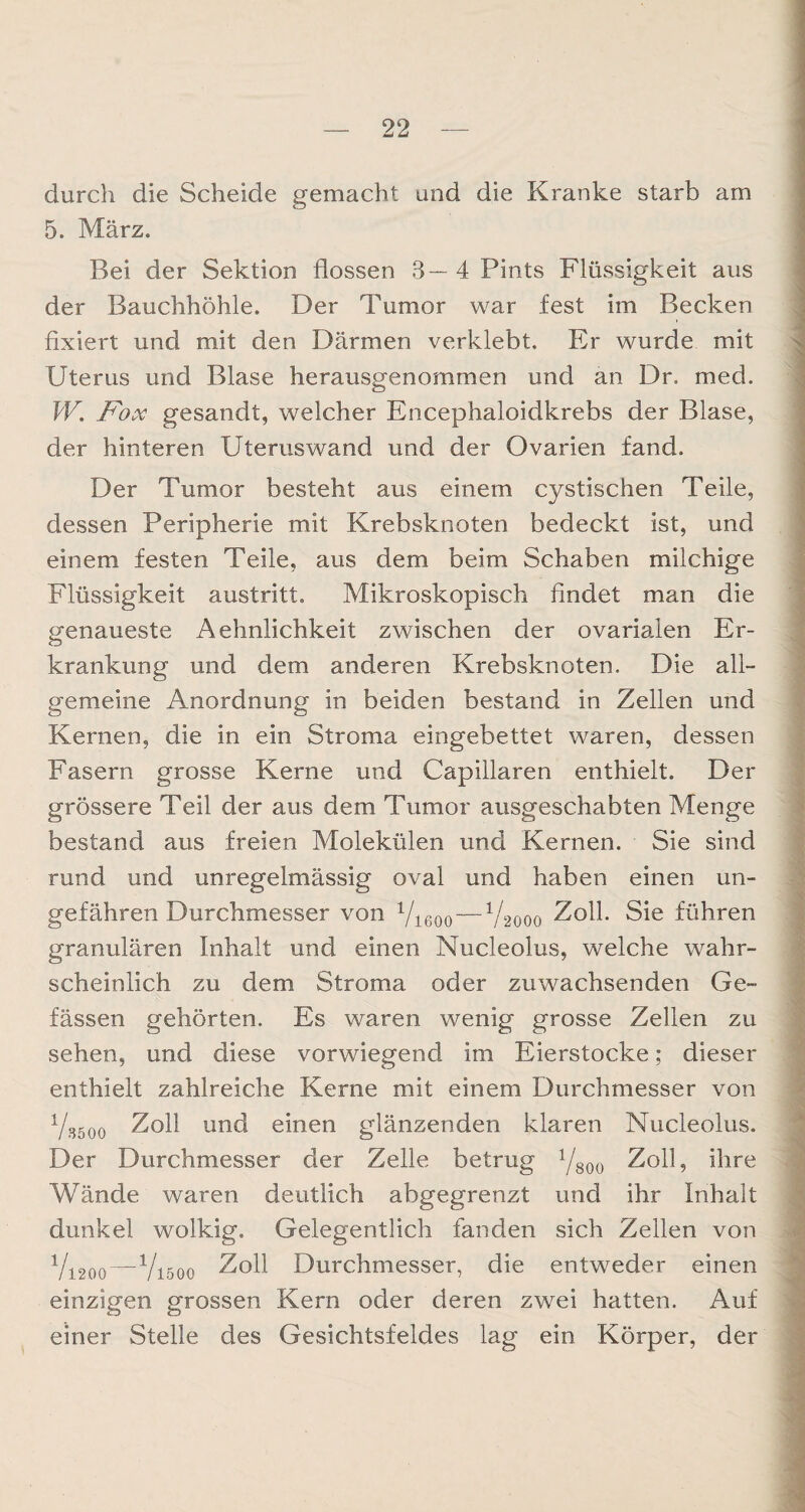 durch die Scheide gemacht und die Kranke starb am 5. März. Bei der Sektion flössen 3—4 Pints Flüssigkeit aus der Bauchhöhle. Der Tumor war fest im Becken fixiert und mit den Därmen verklebt. Er wurde mit Uterus und Blase herausgenommen und an Dr. med. W. Fox gesandt, welcher Encephaloidkrebs der Blase, der hinteren Uteruswand und der Ovarien fand. Der Tumor besteht aus einem cystischen Teile, dessen Peripherie mit Krebsknoten bedeckt ist, und einem festen Teile, aus dem beim Schaben milchige Flüssigkeit austritt. Mikroskopisch findet man die genaueste Aehnlichkeit zwischen der ovarialen Er¬ krankung und dem anderen Krebsknoten. Die all¬ gemeine Anordnung in beiden bestand in Zellen und Kernen, die in ein Stroma eingebettet waren, dessen Fasern grosse Kerne und Capillaren enthielt. Der grössere Teil der aus dem Tumor ausgeschabten Menge bestand aus freien Molekülen und Kernen. Sie sind rund und unregelmässig oval und haben einen un¬ gefähren Durchmesser von Vieoo — V2000 Zoll. Sie führen granulären Inhalt und einen Nucleolus, welche wahr¬ scheinlich zu dem Stroma oder zuwachsenden Ge- fässen gehörten. Es waren wenig grosse Zellen zu sehen, und diese vorwiegend im Eierstocke; dieser enthielt zahlreiche Kerne mit einem Durchmesser von Yjjöoo Zoll und einen glänzenden klaren Nucleolus. Der Durchmesser der Zelle betrug 1/800 Zoll, ihre Wände waren deutlich abgegrenzt und ihr Inhalt dunkel wolkig. Gelegentlich fanden sich Zellen von V120Q—V1500 Zoll Durchmesser, die entweder einen einzigen grossen Kern oder deren zwei hatten. Auf einer Stelle des Gesichtsfeldes lag ein Körper, der