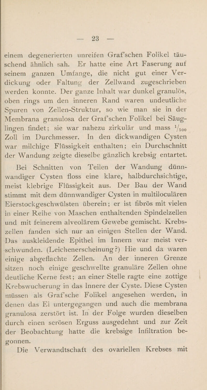 einem degenerierten unreifen Graf’schen Folikel täu¬ schend ähnlich sah. Er hatte eine Art Faserung auf seinem ganzen Umfange, die nicht gut einer Ver¬ dickung oder Faltung der Zellwand zugeschrieben werden konnte. Der ganze Inhalt war dunkel granulös, oben rings um den inneren Rand waren undeutliche Spuren von Zellen-Struktur, so wie man sie in der Membrana granulosa der Graf’schen Folikel bei Säug¬ lingen findet; sie war nahezu zirkulär und mass 1/500 Zoll im Durchmesser. In den dickwandigen Cysten war milchige Flüssigkeit enthalten; ein Durchschnitt der Wandung zeigte dieselbe gänzlich krebsig entartet. Bei Schnitten von Teilen der Wandung dünn¬ wandiger Cysten floss eine klare, halbdurchsichtige, meist klebrige Flüssigkeit aus. Der Bau der Wand stimmt mit dem dünnwandiger Cysten in multiloculären Eierstockgeschwülsten überein; er ist fibrös mit vielen in einer Reihe von Maschen enthaltenden Spindelzellen und mit feinerem alveolärem Gewebe gemischt. Krebs¬ zellen fanden sich nur an einigen Stellen der Wand. Das auskleidende Epithel im Innern war meist ver¬ schwunden. (Leichenerscheinung?) Hie und da waren einige abgeflachte Zellen. An der inneren Grenze sitzen noch einige geschwellte granuläre Zellen ohne deutliche Kerne fest; an einer Stelle ragte eine zottige Krebswucherung in das Innere der Cyste. Diese Cysten müssen als Graf’sche Folikel angesehen werden, in denen das Ei untergegangen und auch die membrana granulosa zerstört ist. In der Folge wurden dieselben durch einen serösen Erguss ausgedehnt und zur Zeit der Beobachtung hatte die krebsige Infiltration be¬ gonnen. Die Verwandtschaft des ovariellen Krebses mit