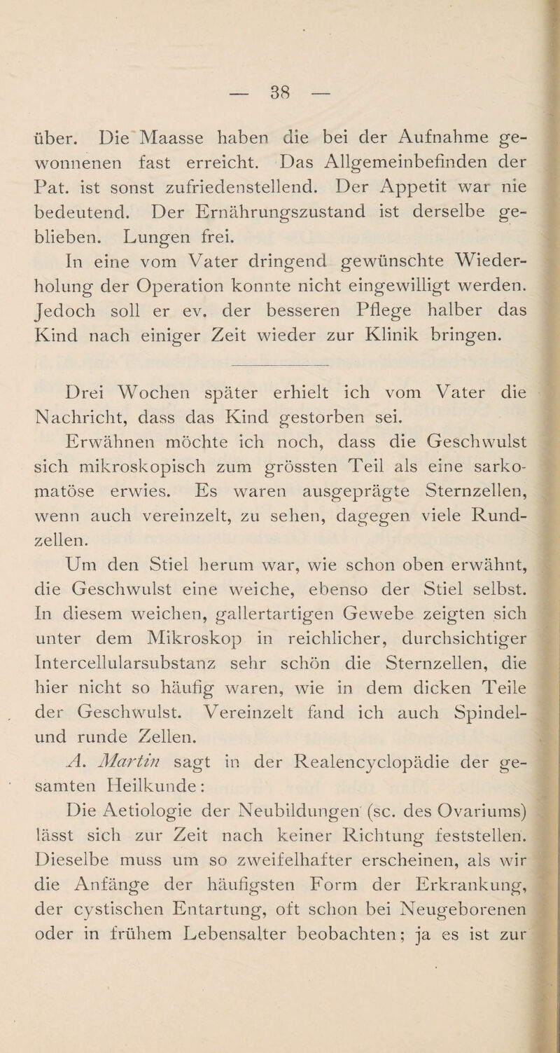 über. Die Maasse haben die bei der Aufnahme ge¬ wonnenen fast erreicht. Das Allgemeinbefinden der Pat. ist sonst zufriedenstellend. Der Appetit war nie bedeutend. Der Ernährungszustand ist derselbe ge¬ blieben. Lungen frei. In eine vom Vater dringend gewünschte Wieder¬ holung der Operation konnte nicht eingewilligt werden. Jedoch soll er ev. der besseren Pflege halber das Kind nach einiger Zeit wieder zur Klinik bringen. Drei Wochen später erhielt ich vom Vater die Nachricht, dass das Kind gestorben sei. Erwähnen möchte ich noch, dass die Geschwulst sich mikroskopisch zum grössten Teil als eine sarko- matöse erwies. Es waren ausgeprägte Sternzellen, wenn auch vereinzelt, zu sehen, dagegen viele Rund¬ zellen. Um den Stiel herum war, wie schon oben erwähnt, die Geschwulst eine weiche, ebenso der Stiel selbst. In diesem weichen, gallertartigen Gewebe zeigten sich unter dem Mikroskop in reichlicher, durchsichtiger Intercellularsubstanz sehr schön die Sternzellen, die hier nicht so häufig waren, wie in dem dicken Teile der Geschwulst. Vereinzelt fand ich auch Spindel¬ und runde Zellen. A. Martin sagt in der Realencyclopädie der ge¬ samten Heilkunde: Die Aetiologie der Neubildungen (sc. des Ovariums) lässt sich zur Zeit nach keiner Richtung feststellen. Dieselbe muss um so zweifelhafter erscheinen, als wir die Anfänge der häufigsten Form der Erkrankung, der cystischen Entartung, oft schon bei Neugeborenen oder in frühem Lebensalter beobachten; ja es ist zur