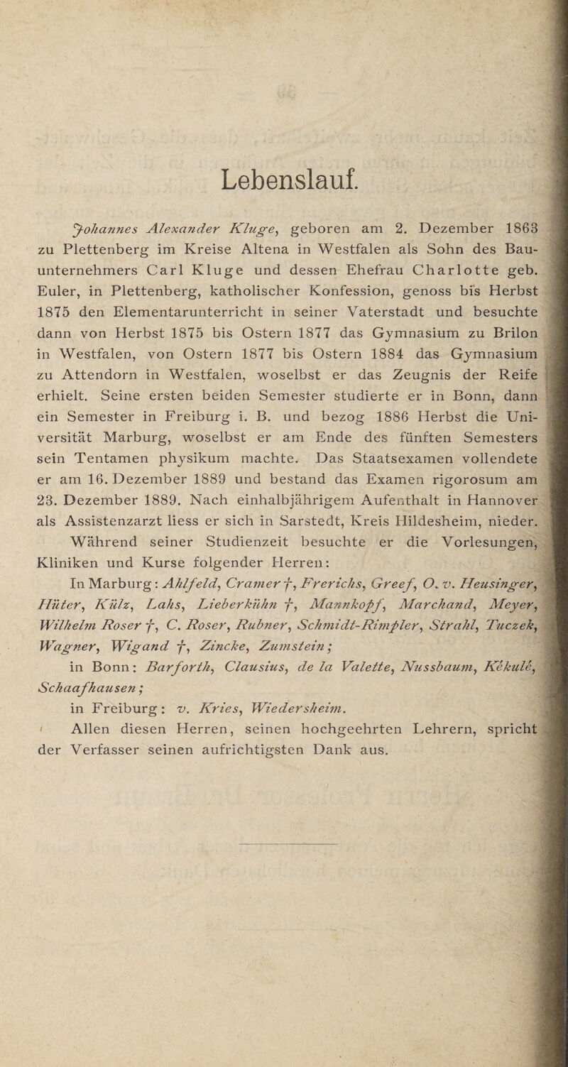 Lebenslauf. foha?ines Alexander Kluge, geboren am 2. Dezember 1863 zu Plettenberg im Kreise Altena in Westfalen als Sohn des Bau¬ unternehmers Carl Kluge und dessen Ehefrau Charlotte geb. Euler, in Plettenberg, katholischer Konfession, genoss bis Herbst 1875 den Elementarunterricht in seiner Vaterstadt und besuchte dann von Herbst 1875 bis Ostern 1877 das Gymnasium zu Brilon in Westfalen, von Ostern 1877 bis Ostern 1884 das Gymnasium zu Attendorn in Westfalen, woselbst er das Zeugnis der Reife erhielt. Seine ersten beiden Semester studierte er in Bonn, dann ein Semester in Freiburg i. B. und bezog 1886 Herbst die Uni¬ versität Marburg, woselbst er am Ende des fünften Semesters sein Tentamen physikum machte. Das Staatsexamen vollendete er am 16. Dezember 1889 und bestand das Examen rigorosum am 23. Dezember 1889. Nach einhalbjährigem Aufenthalt in Hannover als Assistenzarzt liess er sich in Sarstedt, Kreis Hildesheim, nieder. Während seiner Studienzeit besuchte er die Vorlesungen, Kliniken und Kurse folgender Herren: In Marburg: Ahlfeld, Cramerf,Brerichs, Greef, O. v. Heusinger, Hüter, Külz, Lahs, Lieb er kühn f, Mannkofif, Marchand, Meyer, Wilhelm Roser f, C. Roser, Rubner, Schmidt-Rimfiler, Strahl, Tuczek, Wagner, Wigand f, Zincke, Zum st ein ; in Bonn: Barforth, Clausius, de la Valette, Nussbaum, Kekule, Schaafhausen; in Freiburg: v. Kries, Wieder sh eim. Allen diesen Herren, seinen hochgeehrten Lehrern, spricht der Verfasser seinen aufrichtigsten Dank aus.