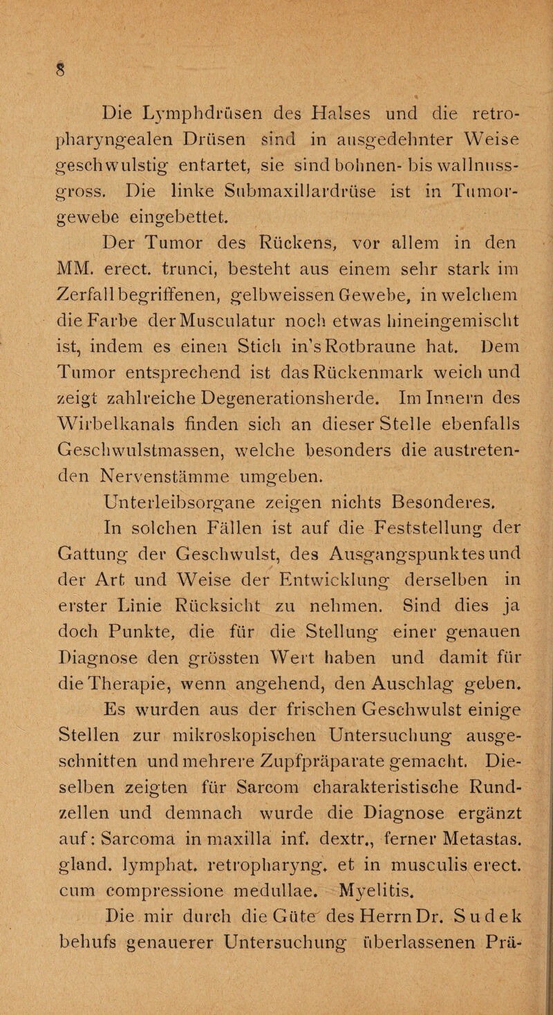 Die L}Tmphdrüsen des Halses und die retro¬ pharyngealen Drüsen sind in ausgedehnter Weise geschwulstig entartet, sie sind höhnen-bis wallnuss¬ gross. Die linke SubmaxilJardrüse ist in Tumor¬ gewebe eingebettet Der Tumor des Rückens, vor allem in den MM. erect trunci, besteht aus einem sehr stark im Zerfall begriffenen, gelbweissen Gewebe, in welchem die Farbe der Musculatur noch etwas hineingemischt ist, indem es einen Stich in’s Rotbraune hat. Dem Tumor entsprechend ist das Rückenmark weich und zeigt zahlreiche Degenerationsherde. Im Innern des Wirbelkanals finden sich an dieser Steile ebenfalls Geschwulstmassen, welche besonders die austreten¬ den Nervenstämme umgeben. Unterleibsorgane zeigen nichts Besonderes. In solchen Fällen ist auf die Feststellung der Gattung der Geschwulst, des Ausgangspunktes und der Art und Weise der Entwicklung derselben in erster Linie Rücksicht zu nehmen. Sind dies ja doch Punkte, die für die Stellung einer genauen Diagnose den grössten Wert haben und damit für die Therapie, wenn angehend, den Auschlag geben. Es wurden aus der frischen Geschwulst einige Stellen zur mikroskopischen Untersuchung ausge¬ schnitten und mehrere Zupfpräparate gemacht. Die¬ selben zeigten für Sarcom charakteristische Rund¬ zellen und demnach wurde die Diagnose ergänzt auf: Sarcoma in maxilla inf. dextr,, ferner Metastas. gland. lymphat. retropharyng. et in musculis erect. cum compressione medullae. Myelitis. Die mir durch die Güte des HerrnDr. Sudek behufs genauerer Untersuchung- überlassenen Prä-