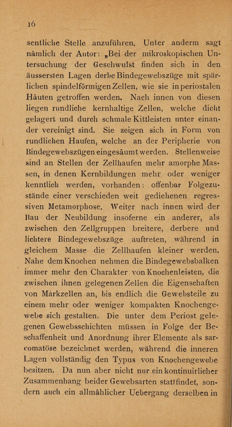 sentliclie Stelle anzuführen. Unter anderm sagt nämlich der Autor: „Bei der mikroskopischen Un¬ tersuchung der Geschwulst finden sich in den äussersten Lagen derbe Bindegewebszüge mit spär¬ lichen spindelförmigen Zellen, wie sie in periostalen Häuten getroffen werden. Nach innen von diesen liegen rundliche kernhaltige Zellen, welche dicht gelagert und durch schmale Kittleisten unter einan¬ der vereinigt sind. Sie zeigen sich in Form von rundlichen Haufen, welche an der Peripherie von Bindegewebszügen eingesäumt werden. Stellenweise sind an Stellen der Zellhaufen mehr amorphe Mas¬ sen, in denen Kernbildungen mehr oder weniger kenntlich werden, vorhanden: offenbar Folgezu¬ stände einer verschieden weit gediehenen regres¬ siven Metamorphose. Weiter nach innen wird der Bau der Neubildung insoferne ein anderer, als zwischen den Zellgruppen breitere, derbere und lichtere Bindegewebszüge auftreten, während in gleichem Masse die Zellhaufen kleiner werden. Nahe dem Knochen nehmen die Bindegewebsbalken immer mehr den Charakter von Knochenleisten, die zwischen ihnen gelegenen Zellen die Eigenschaften von Märkzellen an, bis endlich die Ge websteile zu einem mehr oder weniger kompakten Knochenge¬ webe sich gestalten. Die unter dem Periost gele¬ genen Gewebsschichten müssen in Folge der Be¬ schaffenheit und Anordnung ihrer Elemente als sar- eomatöse bezeichnet werden, während die inneren Lagen vollständig den Typus von Knochengewebe besitzen. Da nun aber nicht nur ein kontinuirlicher Zusammenhang beider Gewebsarten stattfindet, son¬ dern auch ein allmählicher Uebergang derselben in