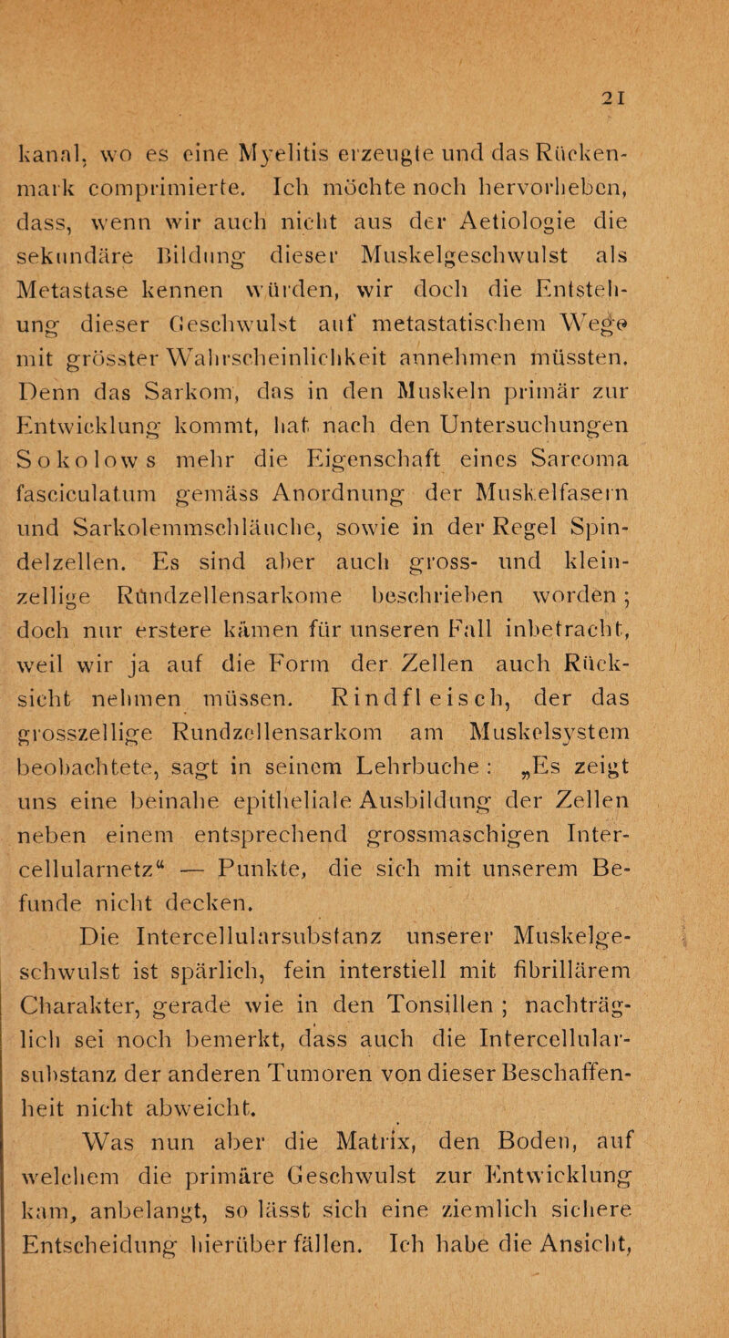 kanal, wo es eine Myelitis erzeugte und das Rücken¬ mark comprimierte. Ich möchte noch hervorheben, dass, wenn wir auch nicht aus der Aetiologie die sekundäre Bildung dieser Muskelgeschwulst als Metastase kennen würden, wir doch die Entsteh¬ ung dieser Geschwulst auf metastatischem Wege mit grösster Wahrscheinlichkeit annehmen müssten. Denn das Sarkom, das in den Muskeln primär zur Entwicklung kommt, hat nach den Untersuchungen Sokolows mehr die Eigenschaft eines Sarcoma fasciculatum gemäss Anordnung der Muskelfasern und Sarkolemmschläuche, sowie in der Regel Spin¬ delzellen. Es sind aber auch gross- und klein¬ zellige Ründzellensarkome beschrieben worden; doch nur erstere kämen für unseren Eall inbetracht, weil wir ja auf die Form der Zellen auch Rück¬ sicht nehmen müssen. Rindfleisch, der das grosszellige Rundzellensarkom am Muskelsystem beobachtete, sagt in seinem Lehrbuche : „Es zeigt uns eine beinahe epitheliale Ausbildung der Zellen neben einem entsprechend grossmaschigen Inter¬ cellularnetz“ — Punkte, die sich mit unserem Be¬ funde nicht decken. Die Intercellularsubsfanz unserer Muskelge¬ schwulst ist spärlich, fein interstiell mit fibrillärem Charakter, gerade wie in den Tonsillen ; nachträg- f lieh sei noch bemerkt, dass auch die Intercellular¬ substanz der anderen Tumoren von dieser Beschaffen¬ heit nicht abweicht. Was nun aber die Matrix, den Boden, auf welchem die primäre Geschwulst zur Entwicklung kam, anbelangt, so lässt sich eine ziemlich sichere Entscheidung hierüber fällen. Ich habe die Ansicht,