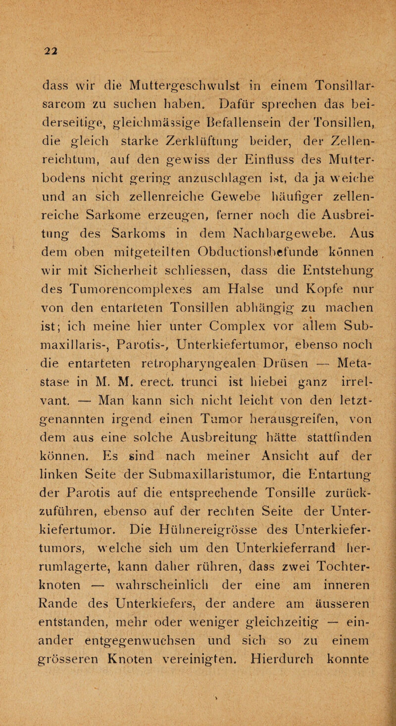 dass wir die Muttergeschwulst in einem Tonsillar- sarcom zu suchen haben. Dafür sprechen das bei¬ derseitige, gleiehmässige Befallensein der Tonsillen, die gleich starke Zerklüftung beider, der Zellen- reichtum, auf den gewiss der Einfluss des Mutter- bodens nicht gering anzuschlagen ist, da ja weiche und an sich zellenreiche Gewebe häufiger zellen¬ reiche Sarkome erzeugen, ferner noch die Ausbrei¬ tung des Sarkoms in dem Nachbargewebe. Aus dem oben mitgeteilten Obductionsbefunde können wir mit Sicherheit schliessen, dass die Entstehung des Tumorencomplexes am Halse und Kopfe nur von den entarteten Tonsillen abhängig zu machen ist; ich meine hier unter Complex vor allem Sub- maxillaris-, Parotis-, Unterkiefertumor, ebenso noch die entarteten retropharyngealen Drüsen — Meta¬ stase in M. M. erect. trunei ist hiebei ganz irrel- vant. — Man kann sich nicht leicht von den letzt¬ genannten irgend einen Tumor herausgreifen, von dem aus eine solche Ausbreitung hätte stattfinden können. Es sind nach meiner Ansicht auf der linken Seite der Submaxillaristumor, die Entartung der Parotis auf die entsprechende Tonsille zurück¬ zuführen, ebenso auf der rechten Seite der Unter¬ kiefertumor. Die Hühnereigrösse des Unterkiefer¬ tumors, welche sich um den Unterkieferrand her¬ rumlagerte, kann daher rühren, dass zwei Tochter¬ knoten — wahrscheinlich der eine am inneren Rande des Unterkiefers, der andere am äusseren entstanden, mehr oder weniger gleichzeitig — ein¬ ander entgegenwuchsen und sich so zu einem grösseren Knoten vereinigten. Hierdurch konnte