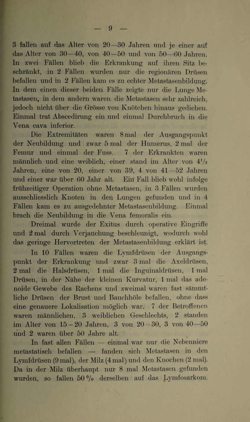 3 fallen auf das Alter von 20—30 Jahren und je einer auf das Alter von 30—40, von 40—50 und von 50—60 Jahren. In zwei Fällen blieb die Erkrankung auf ihren Sitz be¬ schränkt, in 2 Fällen wurden nur die regionären Drüsen befallen und in 2 Fällen kam es zu echter Metastasenbildung. In dem einen dieser beiden Fälle zeigte nur die Lunge Me¬ tastasen, in dem andern waren die Metastasen sehr zahlreich, jedoch nicht über die Grösse von Knötchen hinaus gediehen. Einmal trat Abscedirung ein und einmal Durchbruch in die Vena cava inferior. Die Extremitäten waren 8 mal der Ausgangspunkt der Neubildung und zwar 5 mal der Humerus, 2 mal der Femur und einmal der Fuss. 7 der Erkrankten waren männlich und eine weiblich, einer stand im Alter von 472 Jahren, eine von 20, einer von 39, 4 von 41—52 Jahren und einer war über 60 Jahr alt. Ein Fall blieb wohl infolge frühzeitiger Operation ohne Metastasen, in 3 Fällen wurden ausschliesslich Knoten in den Lungen gefunden und in 4 Fällen kam es zu ausgedehnter Metastasenbildung. Einmal brach die Neubildung in die Vena femoralis ein. Dreimal wurde der Exitus durch operative Eingriffe und 2 mal durch Verjauchung beschleunigt, wodurch wohl das geringe Hervortreten der Metastasenbildung erklärt ist. In 10 Fällen waren die Lvmfdrüsen der Ausgangs¬ punkt der Erkrankung und zwar 3 mal die Axeldrüsen, 2 mal die Halsdrüsen, 1 mal die Inguinaldrüsen, 1 mal Drüsen, in der Nähe der kleinen Kurvatur, 1 mal das ade¬ noide Gewebe des Rachens und zweimal waren fast sämmt- liche Drüsen der Brust und Bauchhöle befallen, ohne dass eine genauere Lokalisation möglich war. 7 der Betroffenen waren männlichen, 3 weiblichen Geschlechts, 2 standen im Alter von 15 — 20 Jahren, 3 von 20—30, 3 von 40—50 und 2 waren über 50 Jahre alt. In fast allen Fällen — einmal war nur die Nebenniere metastatisch befallen — fanden sich Metastasen in den Lymfdrüsen (9 mal), der Milz (4 mal) und den Knochen (2 mal). Da in der Milz überhaupt nur 8 mal Metastasen gefunden wurden, so fallen 50 % derselben auf das Lymfosarkom.