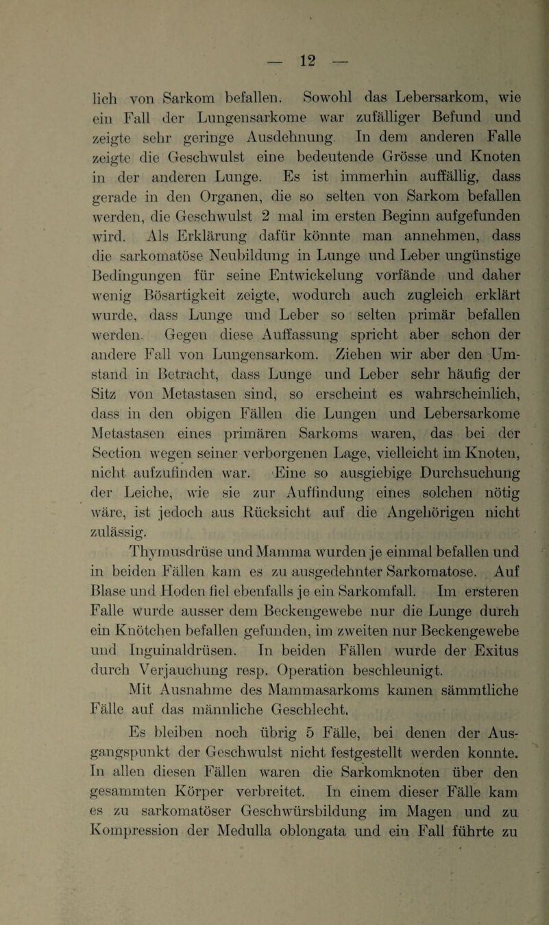 lieh von Sarkom befallen. Sowohl das Lebersarkom, wie ein Fall der Lungensarkome war zufälliger Befund und zeigte sehr geringe Ausdehnung. In dem anderen Falle zeigte die Geschwulst eine bedeutende Grösse und Knoten in der anderen Lunge. Es ist immerhin auffällig, dass gerade in den Organen, die so selten von Sarkom befallen werden, die Geschwulst 2 mal im ersten Beginn aufgefunden wird. Als Erklärung dafür könnte man annehmen, dass die sarkomatöse Neubildung in Lunge und Leber ungünstige Bedingungen für seine Entwickelung vorfände und daher wenig Bösartigkeit zeigte, wodurch auch zugleich erklärt wurde, dass Lunge und Leber so selten primär befallen werden. Gegen diese Auffassung spricht aber schon der andere Fall von Lungensarkom. Ziehen wir aber den Um¬ stand in Betracht, dass Lunge und Leber sehr häufig der Sitz von Metastasen sind, so erscheint es wahrscheinlich, dass in den obigen Fällen die Lungen und Lebersarkome Metastasen eines primären Sarkoms waren, das bei der Section wegen seiner verborgenen Lage, vielleicht im Knoten, nicht aufzufinden war. Eine so ausgiebige Durchsuchung der Leiche, wie sie zur Auffindung eines solchen nötig wäre, ist jedoch aus Rücksicht auf die Angehörigen nicht zulässig. Thymusdrüse und Mamma wurden je einmal befallen und in beiden Fällen kam es zu ausgedehnter Sarkoraatose. Auf Blase und Hoden fiel ebenfalls je ein Sarkomfall. Im ersteren Falle wurde ausser dem Beckengewebe nur die Lunge durch ein Knötchen befallen gefunden, im zweiten nur Beckengewebe und Inguinaldrüsen. In beiden Fällen wurde der Exitus durch Verjauchung resp. Operation beschleunigt. Mit Ausnahme des Mammasarkoms kamen sämmtliche Fälle auf das männliche Geschlecht. Es bleiben noch übrig 5 Fälle, bei denen der Aus¬ gangspunkt der Geschwulst nicht festgestellt werden konnte. In allen diesen Fällen waren die Sarkomknoten über den gesaminten Körper verbreitet. In einem dieser Fälle kam es zu sarkomatöser Geschwürsbildung im Magen und zu Kompression der Medulla oblongata und ein Fall führte zu