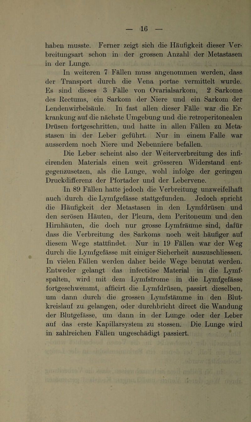 haben musste. Ferner zeigt sich die Häufigkeit dieser Ver¬ breitungsart schon in der grossen Anzahl der Metastasen in der Lunge. Tn weiteren 7 Fällen muss angenommen werden, dass der Transport durch die Vena portae vermittelt wurde. Es sind dieses 3 Fälle von Ovarialsarkom, 2 Sarkome des Rectums, ein Sarkom der Niere und ein Sarkom der Lendenwirbelsäule. In fast allen dieser Fälle war die Er¬ krankung auf die nächste Umgebung und die retroperitonealen Drüsen fortgeschritten, und hatte in allen Fällen zu Meta¬ stasen in der Leber geführt. Nur in einem Falle war ausserdem noch Niere und Nebenniere befallen. Die Leber scheint also der Weiterverbreitung des infi- cirenden Materials einen weit grösseren Widerstand ent¬ gegenzusetzen, als die Lunge, wohl infolge der geringen Druckdifferenz der Pfortader und der Lebervene. In 89 Fällen hatte jedoch die Verbreitung unzweifelhaft auch durch die Lymfgefässe stattgefunden. Jedoch spricht die Häufigkeit der Metastasen in den Lymfdrüsen und den serösen Häuten, der Pleura, dem Peritoneum und den Hirnhäuten, die doch nur grosse Lymfräume sind, dafür dass die Verbreitung des Sarkoms noch weit häufiger auf diesem Wege stattfindet. Nur in 19 Fällen war der Weg durch die Lymfgefässe mit einiger Sicherheit auszuschliessen. In vielen Fällen werden daher beide Wege benutzt werden. Entweder gelangt das infectiöse Material in die Lymf- spalten, wird mit dem Lymfstrome in die Lymfgefässe fortgeschwemmt, afficirt die Lymfdrüsen, passirt dieselben, um dann durch die grossen Lymfstämme in den Blut¬ kreislauf zu gelangen, oder durchbricht direct die Wandung der Blutgefässe, um dann in der Lunge oder der Leber auf das erste Kapillarsystem zu stossen. Die Lunge wird in zahlreichen Fällen ungeschädigt passiert.