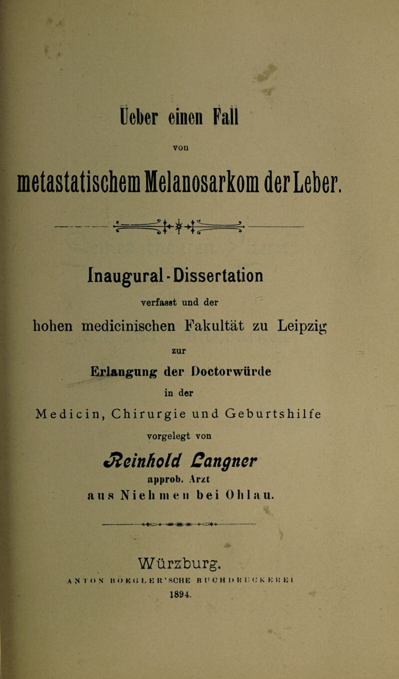 von metastatischem Melanosarkom der Leber. - •:—i- Inaugural - Dissertation verfasst und der hohen medicinischen Fakultät zu Leipzig zur Erlangung der Doctorwürde in der Medicin, Chirurgie und Geburtshilfe vorgelegt von Jleinhold Cangner iipprob. Arzt aus N i e h in e n bei 0 li 1 a u. Würzburg. A N I (> S HO K O 1. E R ’ SCHE Bl'CHDKliCK K I! E » 1894.