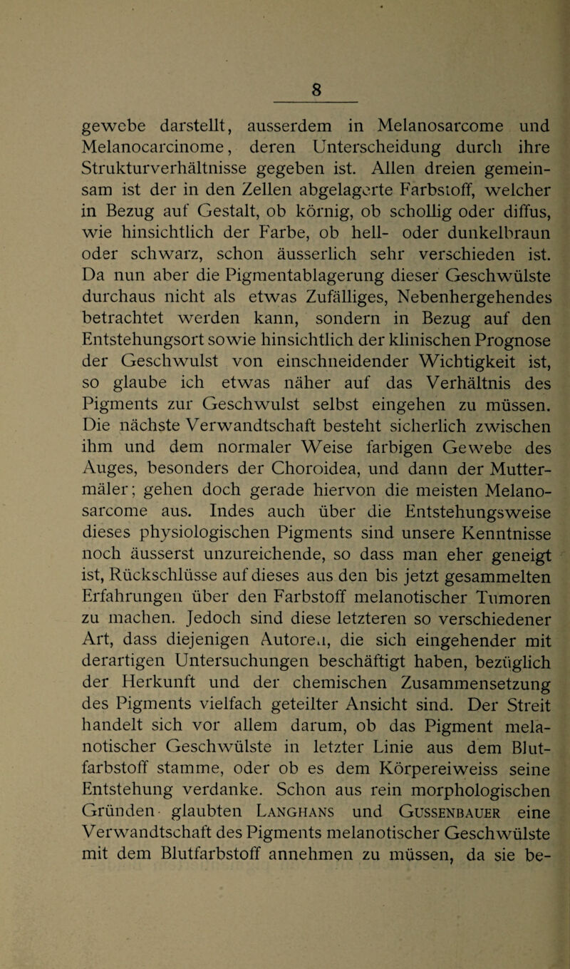 gewcbe darstellt, ausserdem in Melanosarcome und Melanocarcinome, deren Unterscheidung durch ihre Strukturverhältnisse gegeben ist. Allen dreien gemein¬ sam ist der in den Zellen abgelagerte Farbstoff, welcher in Bezug auf Gestalt, ob körnig, ob schollig oder diffus, wie hinsichtlich der Farbe, ob hell- oder dunkelbraun oder schwarz, schon äusserlich sehr verschieden ist. Da nun aber die Pigmentablagerung dieser Geschwülste durchaus nicht als etwas Zufälliges, Nebenhergehendes betrachtet werden kann, sondern in Bezug auf den Entstehungsort sowie hinsichtlich der klinischen Prognose der Geschwulst von einschneidender Wichtigkeit ist, so glaube ich etwas näher auf das Verhältnis des Pigments zur Geschwulst selbst eingehen zu müssen. Die nächste Verwandtschaft besteht sicherlich zwischen ihm und dem normaler Weise farbigen Gewebe des Auges, besonders der Choroidea, und dann der Mutter- mäler; gehen doch gerade hiervon die meisten Melano¬ sarcome aus. Indes auch über die Entstehungsweise dieses physiologischen Pigments sind unsere Kenntnisse noch äusserst unzureichende, so dass man eher geneigt ist, Rückschlüsse auf dieses aus den bis jetzt gesammelten Erfahrungen über den Farbstoff melanotischer Tumoren zu machen. Jedoch sind diese letzteren so verschiedener Art, dass diejenigen Autoren, die sich eingehender mit derartigen Untersuchungen beschäftigt haben, bezüglich der Herkunft und der chemischen Zusammensetzung des Pigments vielfach geteilter Ansicht sind. Der Streit handelt sich vor allem darum, ob das Pigment mela¬ notischer Geschwülste in letzter Linie aus dem Blut¬ farbstoff stamme, oder ob es dem Körpereiweiss seine Entstehung verdanke. Schon aus rein morphologischen Gründen glaubten Langhans und Gussenbauer eine Verwandtschaft des Pigments melanotischer Geschwülste mit dem Blutfarbstoff annehmen zu müssen, da sie be-