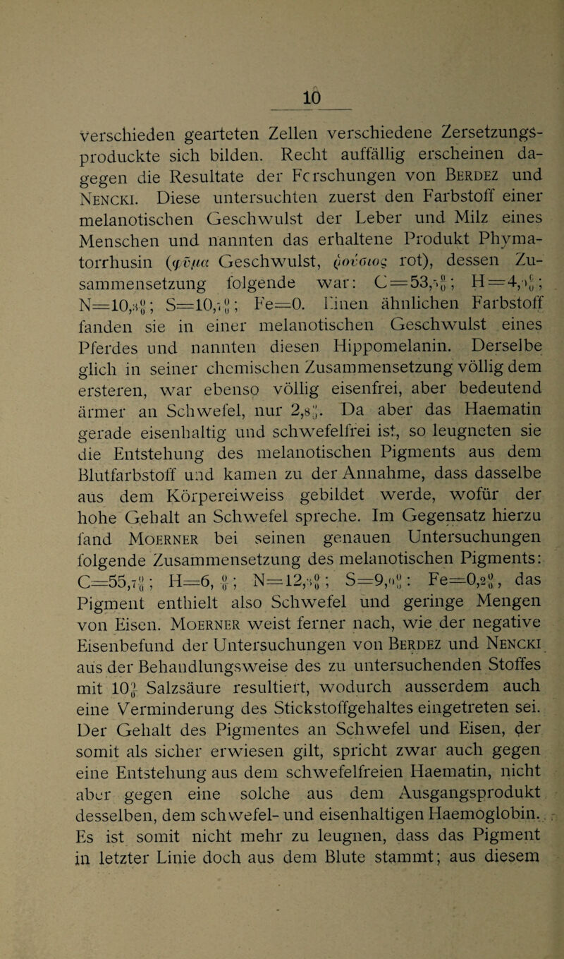 r\ 10_ verschieden gearteten Zellen verschiedene ZersetzungS- produckte sich bilden. Recht auffällig erscheinen da¬ gegen die Resultate der Forschungen von Berdez und Nencki. Diese untersuchten zuerst den Farbstoff einer melanotischen Geschwulst der Leber und Milz eines Menschen und nannten das erhaltene Produkt Phyma- torrhusin (yv/tia Geschwulst, (jovoiog rot), dessen Zu¬ sammensetzung folgende war: C = 53,r>|}; H=4y>[;; N=10rs-J-; S=10,v8; Le—0. Linen ähnlichen Farbstoff fanden sie in einer melanotischen Geschwulst eines Pferdes und nannten diesen Hippomelanin. Derselbe glich in seiner chemischen Zusammensetzung völlig dem ersteren, war ebenso völlig eisenfrei, aber bedeutend ärmer an Schwefel, nur 2,8 J. Da aber das Haematin gerade eisenhaltig und schwefelfrei ist, so leugneten sie die Entstehung des melanotischen Pigments aus dem Blutfarbstoff und kamen zu der Annahme, dass dasselbe aus dem Körpereiweiss gebildet werde, wofür der hohe Gehalt an Schwefel spreche. Im Gegensatz hierzu fand Moerner bei seinen genauen Untersuchungen folgende Zusammensetzung des melanotischen Pigments: 0=55,7-8; H=6,N=12,*J; ‘ S=9,oJ: Fe=0,2-J, das Pigment enthielt also Schwefel und geringe Mengen von Eisen. Moerner weist ferner nach, wie der negative Eisenbefund der Untersuchungen von Berdez und Nencki aus der Behandlungsweise des zu untersuchenden Stoffes mit 10J Salzsäure resultiert, wodurch ausserdem auch eine Verminderung des Stickstoffgehaltes eingetreten sei. Der Gehalt des Pigmentes an Schwefel und Eisen, der somit als sicher erwiesen gilt, spricht zwar auch gegen eine Entstehung aus dem schwefelfreien Haematin, nicht aber gegen eine solche aus dem Ausgangsprodukt desselben, dem Schwefel- und eisenhaltigen Haemoglobin. Fis ist somit nicht mehr zu leugnen, dass das Pigment in letzter Linie doch aus dem Blute stammt; aus diesem