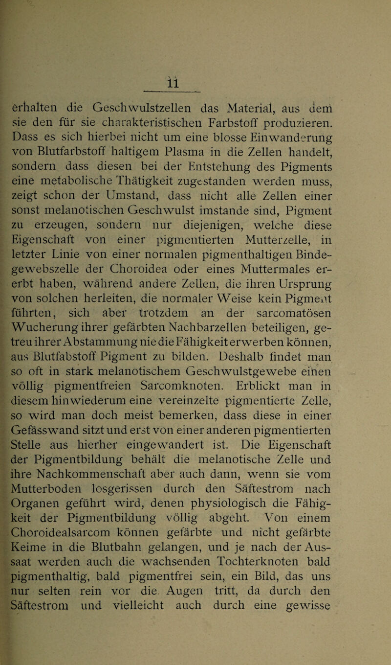 erhalten die Geschwulstzellen das Material, aus dem sie den für sie charakteristischen Farbstoff produzieren. Dass es sich hierbei nicht um eine blosse Einwanderung von Blutfarbstoff haltigem Plasma in die Zellen handelt, sondern dass diesen bei der Entstehung des Pigments eine metabolische Thätigkeit zugestanden werden muss, zeigt schon der Umstand, dass nicht alle Zellen einer sonst melanotischen Geschwulst imstande sind, Pigment zu erzeugen, sondern nur diejenigen, welche diese Eigenschaft von einer pigmentierten Mutterzelle, in letzter Linie von einer normalen pigmenthaltigen Binde¬ gewebszelle der Choroidea oder eines Muttermales er¬ erbt haben, während andere Zellen, die ihren Ursprung von solchen herleiten, die normaler Weise kein Pigment führten, sich aber trotzdem an der sarcomatösen Wucherung ihrer gefärbten Nachbarzellen beteiligen, ge¬ treu ihrer Abstammung nie die Fähigkeit erwerben können, aus Blutfabstoff Pigment zu bilden. Deshalb findet man so oft in stark melanotischem Geschwulstgewebe einen völlig pigmentfreien Sarcomknoten. Erblickt man in diesem hinwiederum eine vereinzelte pigmentierte Zelle, so wird man doch meist bemerken, dass diese in einer Gefässwand sitzt und erst von einer anderen pigmentierten Stelle aus hierher eingewandert ist. Die Eigenschaft der Pigmentbildung behält die melanotische Zelle und ihre Nachkommenschaft aber auch dann, wenn sie vom Mutterboden losgerissen durch den Säftestrom nach Organen geführt wird, denen physiologisch die Fähig¬ keit der Pigmentbildung völlig abgeht. Von einem Choroidealsarcom können gefärbte und nicht gefärbte Keime in die Blutbahn gelangen, und je nach der Aus¬ saat werden auch die wachsenden Tochterknoten bald pigmenthaltig, bald pigmentfrei sein, ein Bild, das uns nur selten rein vor die Augen tritt, da durch den Säftestrom und vielleicht auch durch eine gewisse