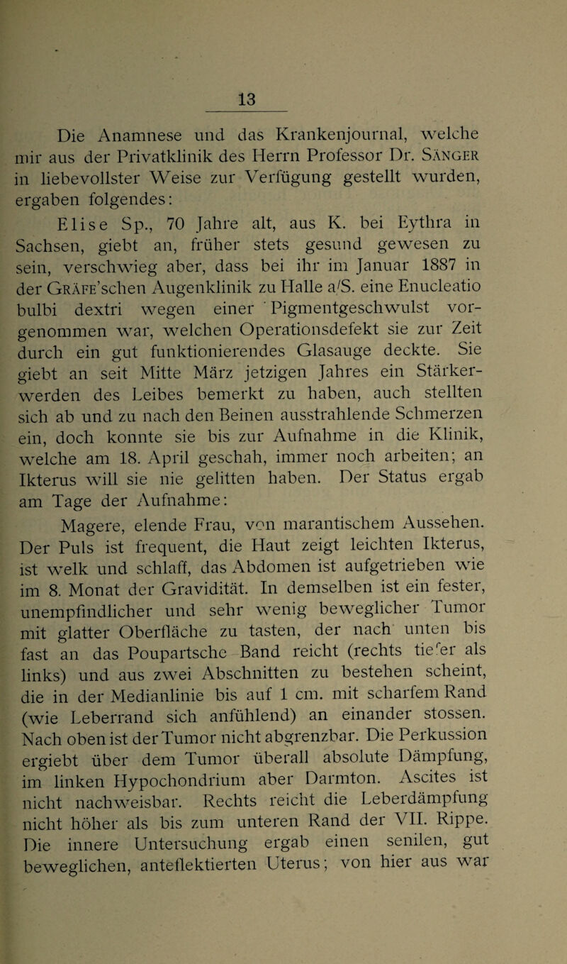 Die Anamnese und das Krankenjournal, welche mir aus der Privatklinik des Herrn Professor Dr. Sänger in liebevollster Weise zur Verfügung gestellt wurden, ergaben folgendes: Elise Sp., 70 Jahre alt, aus K. bei Eytlira in Sachsen, giebt an, früher stets gesund gewesen zu sein, verschwieg aber, dass bei ihr im Januar 1887 in der GRÄFE’schen Augenklinik zu Halle a/S. eine Enucleatio bulbi dextri wegen einer ' Pigmentgeschwulst vor¬ genommen war, welchen Operationsdefekt sie zur Zeit durch ein gut funktionierendes Glasauge deckte. Sie giebt an seit Mitte März jetzigen Jahres ein Stärker¬ werden des Leibes bemerkt zu haben, auch stellten sich ab und zu nach den Beinen ausstrahlende Schmerzen ein, doch konnte sie bis zur Aufnahme in die Klinik, welche am 18. April geschah, immer noch arbeiten; an Ikterus will sie nie gelitten haben. Der Status ergab am Tage der Aufnahme: Magere, elende Frau, von marantischem Aussehen. Der Puls ist frequent, die Haut zeigt leichten Ikterus, ist welk und schlaff, das Abdomen ist aufgetrieben wie im 8. Monat der Gravidität. In demselben ist ein fester, unempfindlicher und sehr wenig beweglicher Tumor mit glatter Oberfläche zu tasten, der nach unten bis fast an das Poupartsche Band reicht (rechts tierer als links) und aus zwei Abschnitten zu bestehen scheint, die in der Medianlinie bis auf 1 cm. mit scharfem Rand (wie Leberrand sich anfühlend) an einander stossen. Nach oben ist der Tumor nicht abgrenzbar. Die Perkussion ergiebt über dem Tumor überall absolute Dämpfung, im linken Hypochondrium aber Darmton. Ascites ist nicht nachweisbar. Rechts reicht die Leberdämpfung nicht höher als bis zum unteren Rand der VII. Rippe. Die innere Untersuchung ergab einen senilen, gut beweglichen, anteflektierten Uterus; von hiei aus wai