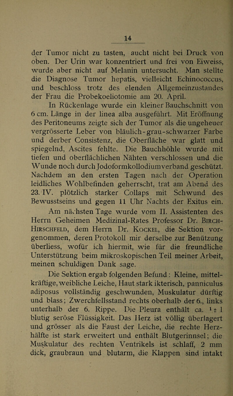 der Tumor nicht zu tasten, aucht nicht bei Druck von oben. Der Urin war konzentriert und frei von Eiweiss, wurde aber nicht auf Melanin untersucht. Man stellte die Diagnose Tumor hepatis, vielleicht Echinococcus, und beschloss trotz des elenden Allgemeinzustandes der Frau die Probekoeliotomie am 20. April. In Rückenlage wurde ein kleiner Bauchschnitt von 6 cm. Länge in der linea alba ausgeführt. Mit Eröffnung des Peritoneums zeigte sich der Tumor als die ungeheuer vergrösserte Leber von bläulich-grau-schwarzer Farbe und derber Consistenz, die Oberfläche war glatt und spiegelnd, Ascites fehlte. Die Bauchhöhle wurde mit tiefen und oberflächlichen Nähten verschlossen und die Wunde noch durch Jodoformkollodium verband geschützt. Nachdem an den ersten Tagen nach der Operation leidliches Wohlbefinden geherrscht, trat am Abend des 23. IV. plötzlich starker Collaps mit Schwund des Bewusstseins und gegen 11 Uhr Nachts der Exitus ein. Am nächsten Tage wurde vom II. Assistenten des Herrn Geheimen Medizinal-Rates Professor Dr. Birch- Hirschfeld, dem Herrn Dr. Kockel, die Sektion vor¬ genommen, deren Protokoll mir derselbe zur Benützung überliess, wofür ich hiermit, wie für die freundliche Unterstützung beim mikroskopischen Teil meiner Arbeit, meinen schuldigen Dank sage. Die Sektion ergab folgenden Befund : Kleine, mittel- kräftige, weibliche Leiche, Haut stark ikterisch, panniculus adiposus vollständig geschwunden, Muskulatur dürftig und blass; Zwerchfellsstand rechts oberhalb der6., links unterhalb der 6. Rippe. Die Pleura enthält ca. 12 1 blutig seröse Flüssigkeit. Das Herz ist völlig überlagert und grösser als die Faust der Leiche, die rechte Herz¬ hälfte ist stark erweitert und enthält Blutgerinnsel; die Muskulatur des rechten Ventrikels ist schlaff, 2 mm dick, graubraun und blutarm, die Klappen sind intakt