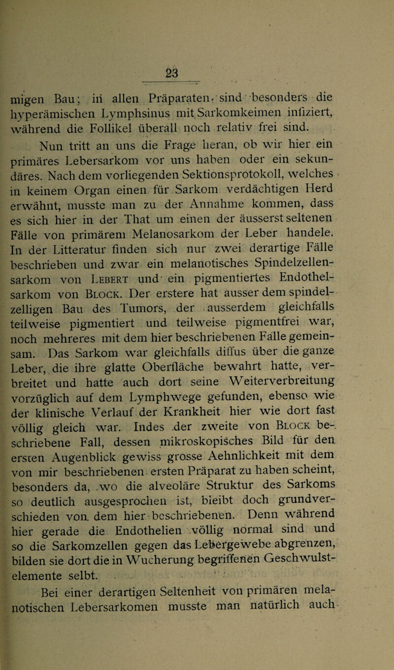 migen Bau; iii allen Präparaten- sind besonders die hyperämischen Lymphsinus mit Sarkomkeimen infiziert, während die Follikel überall noch relativ frei sind. Nun tritt an uns die Frage heran, ob wir hier ein primäres Lebersarkom vor uns haben oder ein sekun¬ däres. Nach dem vorliegenden Sektionsprotokoll, welches in keinem Organ einen für Sarkom verdächtigen Herd erwähnt, musste man zu der Annahme kommen, dass es sich hier in der That um einen der äusserst seltenen Fälle von primärem Melanosarkom der Leber handele. In der Litteratur finden sich nur zwei derartige Fälle beschrieben und zwar ein melanotisches Spindelzellen¬ sarkom von Lebert und' ein pigmentiertes Endothel¬ sarkom von Block. Der erstere hat ausser dem spindel¬ zelligen Bau des Tumors, der ausserdem gleichfalls teilweise pigmentiert und teilweise pigmentfrei war, noch mehreres mit dem hier beschriebenen Falle gemein¬ sam. Das Sarkom war gleichfalls diffus über die ganze Leber, die ihre glatte Oberfläche bewahrt hatte, ver¬ breitet und hatte auch dort seine Weiterverbreitung vorzüglich auf dem Lymphwege gefunden, ebenso wie der klinische Verlauf der Krankheit hier wie dort fast völlig gleich war. Indes der zweite von Block be¬ schriebene Fall, dessen mikroskopisches Bild für den ersten Augenblick gewiss grosse Aehnlichkeit mit dem von mir beschriebenen ersten Präparat zu haben scheint, besonders da, .wo die alveoläre Struktur des Sarkoms so deutlich ausgesprochen ist, bleibt doch grundver¬ schieden von. dem hier beschriebenen. Denn während hier gerade die Endothelien völlig normal sind und so die Sarkomzellen gegen das Lebergewebe abgrenzen, bilden sie dort die in Wucherung begriffenen Geschwulst- elemente selbt. Bei einer derartigen Seltenheit von primären mela- notischen Lebersarkomen musste man natürlich auch