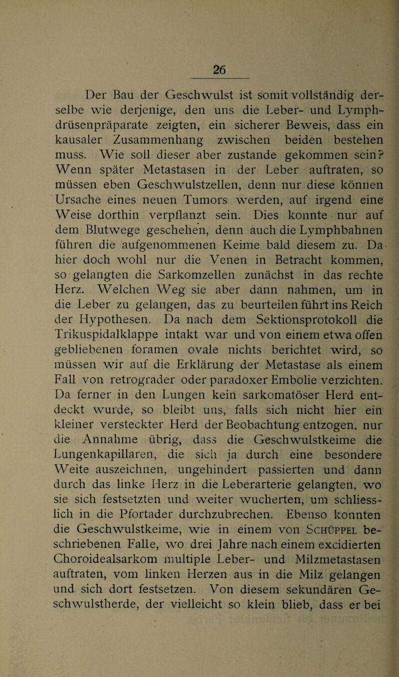 Der Bau der Geschwulst ist somit vollständig der¬ selbe wie derjenige, den uns die Leber- und Lymph- drüsenpräparate zeigten, ein sicherer Beweis, dass ein kausaler Zusammenhang zwischen beiden bestehen muss. Wie soll dieser aber zustande gekommen sein? Wenn später Metastasen in der Leber auftraten, so müssen eben Geschwulstzellen, denn nur diese können Ursache eines neuen Tumors werden, auf irgend eine Weise dorthin verpflanzt sein. Dies konnte nur auf dem Blutwege geschehen, denn auch die Lymphbahnen führen die aufgenommenen Keime bald diesem zu. Da hier doch wohl nur die Venen in Betracht kommen, so gelangten die Sarkomzellen zunächst in das rechte Herz. Welchen Weg sie aber dann nahmen, um in die Leber zu gelangen, das zu beurteilen führt ins Reich der Hypothesen. Da nach dem Sektionsprotokoll die Trikuspidalklappe intakt war und von einem etwa offen gebliebenen foramen ovale nichts berichtet wird, so müssen wir auf die Erklärung der Metastase als einem Fall von retrograder oder paradoxer Embolie verzichten. Da ferner in den Lungen kein sarkomatöser Herd ent¬ deckt wurde, so bleibt uns, falls sich nicht hier ein kleiner versteckter Herd der Beobachtung entzogen, nur die Annahme übrig, dass die Geschwulstkeime die Lungenkapillaren, die sich ja durch eine besondere Weite auszeichnen, ungehindert passierten und dann durch das linke Herz in die Leberarterie gelangten, wo sie sich festsetzten und weiter wucherten, um schliess¬ lich in die Pfortader durchzubrechen. Ebenso konnten die Geschwulstkeime, wie in einem von Schüppel be¬ schriebenen Falle, wo drei Jahre nach einem excidierten Choroidealsarkom multiple Leber- und Milzmetastasen auftraten, vom linken Herzen aus in die Milz gelangen und sich dort festsetzen. Von diesem sekundären Ge¬ schwulstherde, der vielleicht so klein blieb, dass er bei