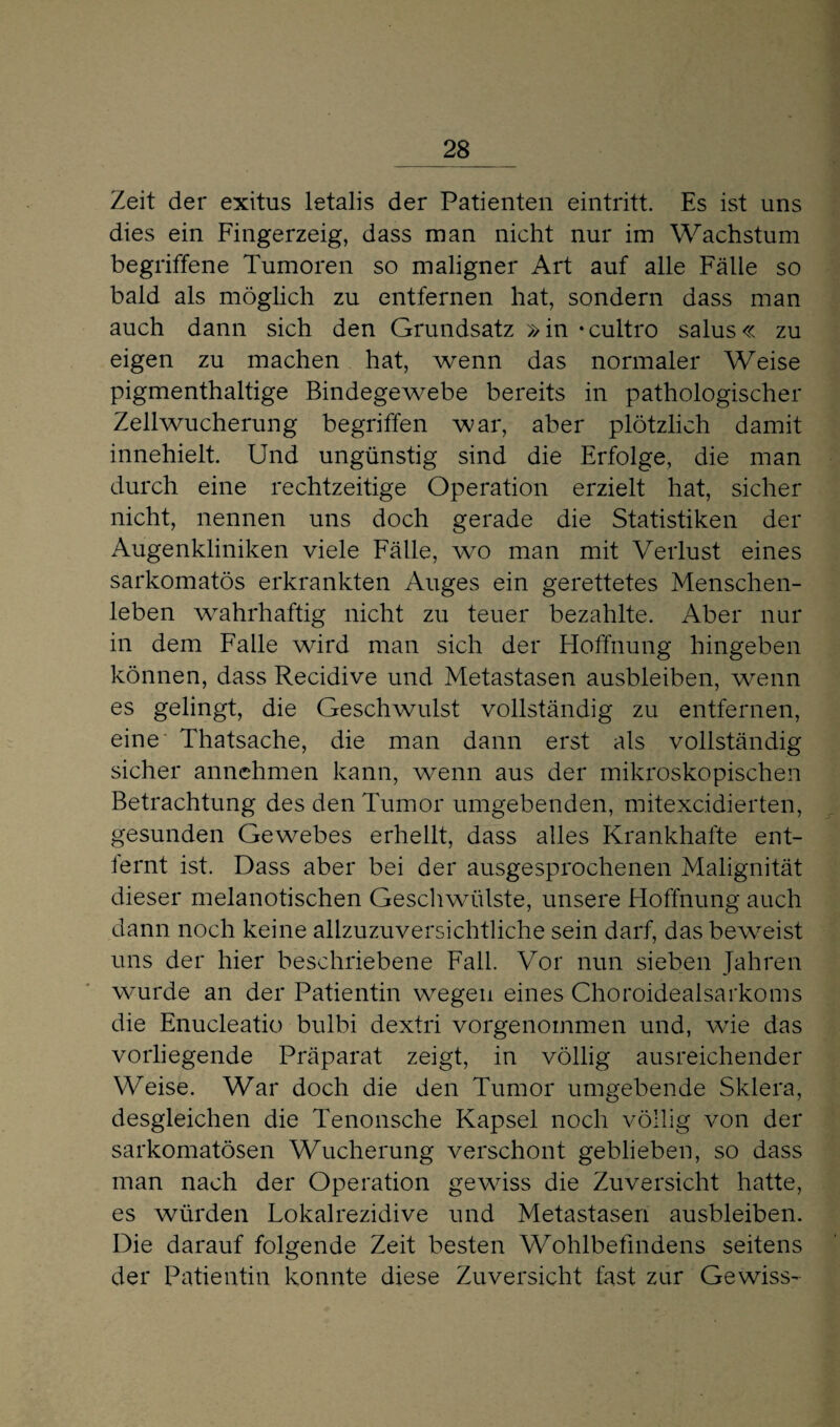 Zeit der exitus letalis der Patienten eintritt. Es ist uns dies ein Fingerzeig, dass man nicht nur im Wachstum begriffene Tumoren so maligner Art auf alle Fälle so bald als möglich zu entfernen hat, sondern dass man auch dann sich den Grundsatz »in »cultro salus« zu eigen zu machen hat, wenn das normaler Weise pigmenthaltige Bindegewebe bereits in pathologischer Zellwucherung begriffen war, aber plötzlich damit innehielt. Und ungünstig sind die Erfolge, die man durch eine rechtzeitige Operation erzielt hat, sicher nicht, nennen uns doch gerade die Statistiken der Augenkliniken viele Fälle, wo man mit Verlust eines sarkomatös erkrankten Auges ein gerettetes Menschen¬ leben wahrhaftig nicht zu teuer bezahlte. Aber nur in dem Falle wird man sich der Hoffnung hingeben können, dass Recidive und Metastasen ausbleiben, wenn es gelingt, die Geschwulst vollständig zu entfernen, eine Thatsache, die man dann erst als vollständig sicher annehmen kann, wenn aus der mikroskopischen Betrachtung des den Tumor umgebenden, mitexcidierten, gesunden Gewebes erhellt, dass alles Krankhafte ent- iernt ist. Dass aber bei der ausgesprochenen Malignität dieser melanotischen GeschwTilste, unsere Hoffnung auch dann noch keine allzuzuversichtliche sein darf, das beweist uns der hier beschriebene Fall. Vor nun sieben Jahren wurde an der Patientin wegen eines Choroidealsarkoms die Enucleatio bulbi dextri vorgenommen und, wrie das vorliegende Präparat zeigt, in völlig ausreichender Weise. War doch die den Tumor umgebende Sklera, desgleichen die Tenonsche Kapsel noch völlig von der sarkomatösen Wucherung verschont geblieben, so dass man nach der Operation gewiss die Zuversicht hatte, es würden Lokalrezidive und Metastasen ausbleiben. Die darauf folgende Zeit besten Wohlbefindens seitens der Patientin konnte diese Zuversicht fast zur Gewiss-