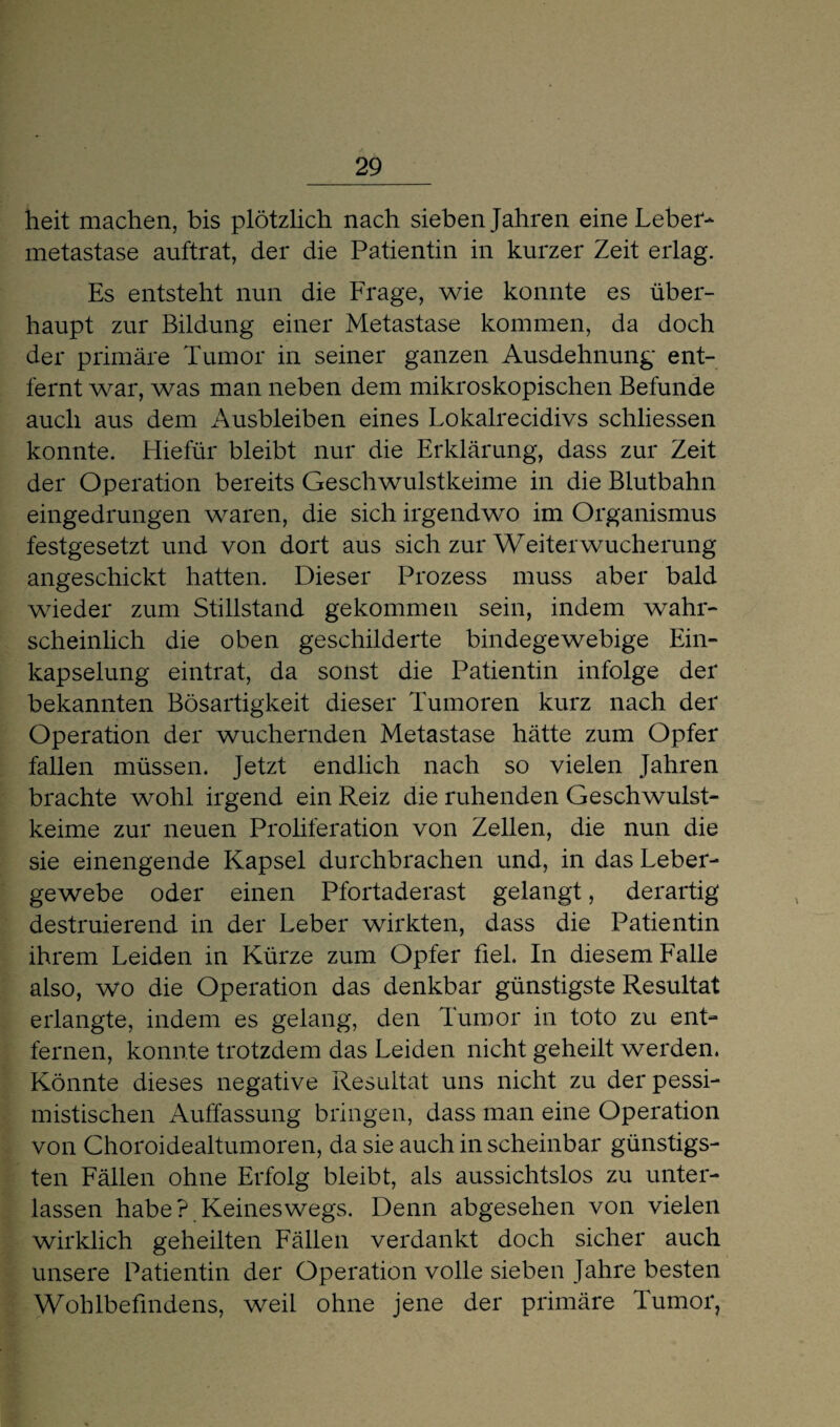 heit machen, bis plötzlich nach sieben Jahren eine Leber¬ metastase auftrat, der die Patientin in kurzer Zeit erlag. Es entsteht nun die Frage, wie konnte es über¬ haupt zur Bildung einer Metastase kommen, da doch der primäre Tumor in seiner ganzen Ausdehnung ent¬ fernt war, was man neben dem mikroskopischen Befunde auch aus dem Ausbleiben eines Lokalrecidivs schliessen konnte. Hiefür bleibt nur die Erklärung, dass zur Zeit der Operation bereits Geschwulstkeime in die Blutbahn eingedrungen waren, die sich irgendwo im Organismus festgesetzt und von dort aus sich zur Weiter Wucherung angeschickt hatten. Dieser Prozess muss aber bald wieder zum Stillstand gekommen sein, indem wahr¬ scheinlich die oben geschilderte bindegewebige Ein¬ kapselung eintrat, da sonst die Patientin infolge der bekannten Bösartigkeit dieser Tumoren kurz nach der Operation der wuchernden Metastase hätte zum Opfer fallen müssen. Jetzt endlich nach so vielen Jahren brachte wohl irgend ein Reiz die ruhenden Geschwulst¬ keime zur neuen Proliferation von Zellen, die nun die sie einengende Kapsel durchbrachen und, in das Leber¬ gewebe oder einen Pfortaderast gelangt, derartig destruierend in der Leber wirkten, dass die Patientin ihrem Leiden in Kürze zum Opfer fiel. In diesem Falle also, wo die Operation das denkbar günstigste Resultat erlangte, indem es gelang, den Tumor in toto zu ent¬ fernen, konnte trotzdem das Leiden nicht geheilt werden. Könnte dieses negative Resultat uns nicht zu der pessi¬ mistischen Auffassung bringen, dass man eine Operation von Choroidealtumoren, da sie auch in scheinbar günstigs¬ ten Fällen ohne Erfolg bleibt, als aussichtslos zu unter¬ lassen habe? Keineswegs. Denn abgesehen von vielen wirklich geheilten Fällen verdankt doch sicher auch unsere Patientin der Operation volle sieben Jahre besten Wohlbefindens, weil ohne jene der primäre Tumor,