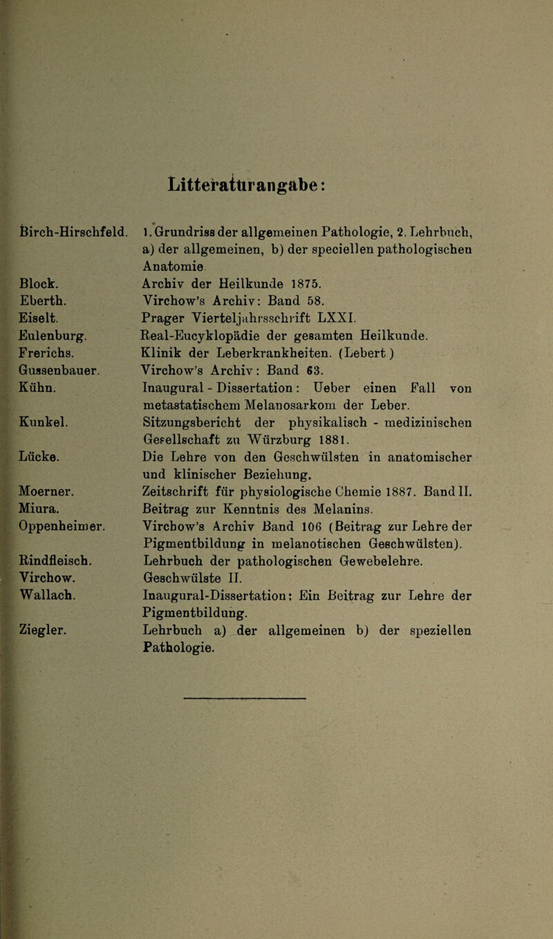 Litteratürangäbe: Birch-Hirschfeld. Block. Eberth. Eiselt. Eulenburg. Frerichs. Gussenbauer. Kühn. Kunkel. Lücke. Moerner. Miura. Oppenheimer. Rindfleisch. Virchow. Wallach. Ziegler. 1. Grundriss der allgemeinen Pathologie, 2. Lehrbuch, a) der allgemeinen, b) der speciellen pathologischen Anatomie Archiv der Heilkunde 1875. Yirchow’s Archiv: Band 58. Prager Yierteljuhrsschrift LXXI. Real-Eucyklopädie der gesamten Heilkunde. Klinik der Leberkrankheiten. (Lebert) Virchow’s Archiv: Band 68. Inaugural - Dissertation: Ueber einen Fall von metastatischem Melanosarkom der Leber. Sitzungsbericht der physikalisch - medizinischen Gesellschaft zu Würzburg 1881. Die Lehre von den Geschwülsten in anatomischer und klinischer Beziehung. Zeitschrift für physiologische Chemie 1887. Band II. Beitrag zur Kenntnis des Melanins. Virchow’s Archiv Band 106 (Beitrag zur Lehre der Pigmentbildung in melanotischen Geschwülsten). Lehrbuch der pathologischen Gewebelehre. Geschwülste II. Inaugural-Dissertation; Ein Beitrag zur Lehre der Pigmentbildung. Lehrbuch a) der allgemeinen b) der speziellen Pathologie.