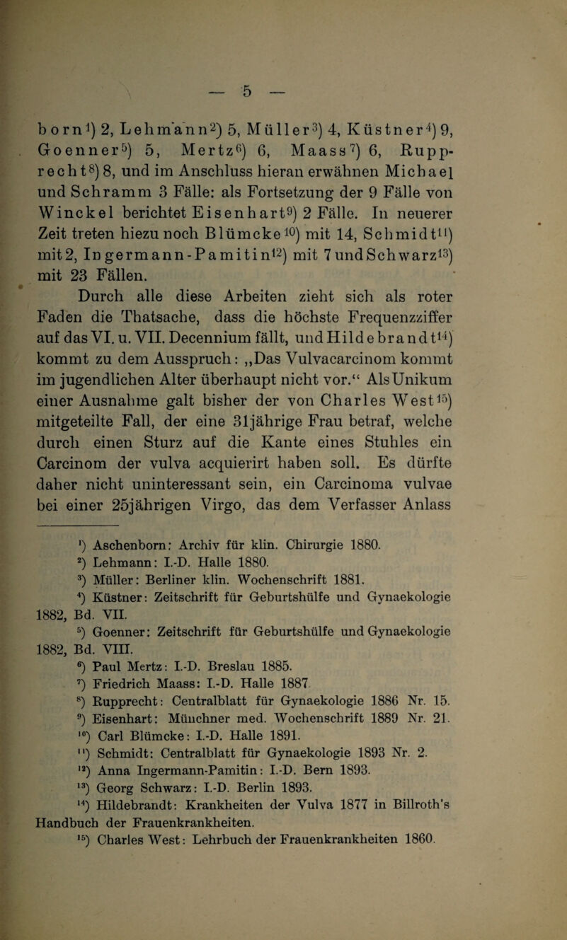 b o r n 1) 2, Leb man n 5, M ü 11 e r 3) 4, K ü s t n e r 4) 9, Goennei’ö) 5, Mertz^^) 6, Maass'^) 6, Rupp- recht8) 8, und im Anschluss hieran erwähnen Michael und Schramm 3 Fälle: als Fortsetzung der 9 Fälle von Winckel berichtet Eisenhart^) 2 Fälle. In neuerer Zeit treten hiezu noch Blümckeio) mit 14, Schmidt^* *) mit2, Ingermann-Pamitin^2) mit 7undSchwarzis) mit 23 Fällen. Durch alle diese Arbeiten zieht sich als roter Faden die Thatsache, dass die höchste Frequenzziffer auf das VI. u. VII. Decennium fällt, und Hi Id e br a n d ti^) kommt zu dem Ausspruch: ,,Das Vulvacarcinom kommt im jugendlichen Alter überhaupt nicht vor.“ Als Unikum einer Ausnahme galt bisher der von Charles West^^'>) mitgeteilte Fall, der eine 31jährige Frau betraf, welche durch einen Sturz auf die Kante eines Stuhles ein Carcinom der vulva acquierirt haben soll. Es dürfte daher nicht uninteressant sein, ein Carcinoma vulvae bei einer 25jährigen Virgo, das dem Verfasser Anlass ‘) Aschenbom: Archiv für klin. Chirurgie 1880. *) Lehmann: I.-D. Halle 1880. Müller: Berliner klin. Wochenschrift 1881. '•) Küstner: Zeitschrift für Geburtshülfe und Gynaekologie 1882, Bd. VII. Goenner: Zeitschrift für Geburtshülfe und Gynaekologie 1882, Bd. VIII. ®) Paul Mertz: I.-D. Breslau 1885. ’) Friedrich Maass: I.-D. Halle 1887. Rupprecht: Centralblatt für Gynaekologie 1886 Nr. 15. Eisenhart: Münchner med. Wochenschrift 1889 Nr. 21. ’) Carl Blümcke: I.-D. Halle 1891. “) Schmidt: Centralblatt für Gynaekologie 1893 Nr. 2. ■2) Anna Ingermann-Pamitin: I.-D. Bern 1893. Georg Schwarz: I.-D. Berlin 1893. ‘‘‘) Hildebrandt: Krankheiten der Vulva 1877 in Billroth’s Handbuch der Frauenkrankheiten. '^) Charles West; Lehrbuch der Frauenkrankheiten 1860.