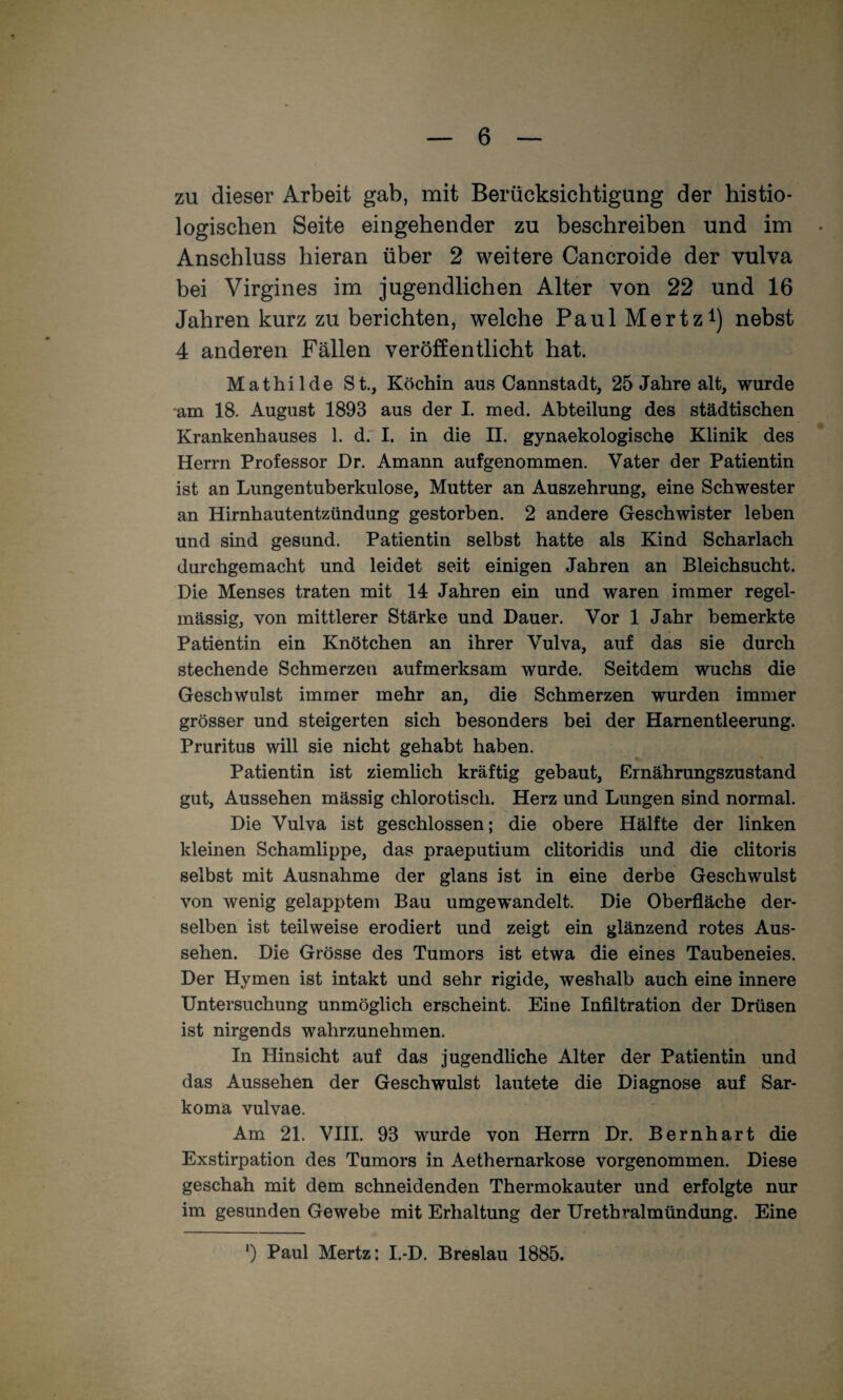 zu dieser Arbeit gab, mit Berücksichtigung der histio- logischen Seite eingehender zu beschreiben und im Anschluss hieran über 2 weitere Cancroide der vulva bei Virgines im jugendlichen Alter von 22 und 16 Jahren kurz zu berichten, welche PaulMertz^) nebst 4 anderen Fällen veröffentlicht hat. Mathilde St., Köchin aus Cannstadt, 25 Jahre alt, wurde am 18. August 1893 aus der I. med. Abteilung des städtischen Krankenhauses 1. d.' I. in die II. gynaekologische Klinik des Herrn Professor Dr. Amann aufgenommen. Vater der Patientin ist an Lungentuberkulose, Mutter an Auszehrung, eine Schwester an Hirnhautentzündung gestorben. 2 andere Geschwister leben und sind gesund. Patientin selbst hatte als Kind Scharlach durchgemacht und leidet seit einigen Jahren an Bleichsucht. Die Menses traten mit 14 Jahren ein und waren immer regel¬ mässig, von mittlerer Stärke und Dauer. Vor 1 Jahr bemerkte Patientin ein Knötchen an ihrer Vulva, auf das sie durch stechende Schmerzen aufmerksam wurde. Seitdem wuchs die Geschwulst immer mehr an, die Schmerzen wurden immer grösser und steigerten sich besonders bei der Harnentleerung. Pruritus will sie nicht gehabt haben. Patientin ist ziemlich kräftig gebaut, Ernährungszustand gut, Aussehen mässig chlorotisch. Herz und Lungen sind normal. Die Vulva ist geschlossen; die obere Hälfte der linken kleinen Schamlippe, das praeputium clitoridis und die clitoris selbst mit Ausnahme der glans ist in eine derbe Geschwulst von wenig gelapptem Bau umgewandelt. Die Oberfläche der¬ selben ist teilweise erodiert und zeigt ein glänzend rotes Aus¬ sehen. Die Grösse des Tumors ist etwa die eines Taubeneies. Der Hymen ist intakt und sehr rigide, weshalb auch eine innere Untersuchung unmöglich erscheint. Eine Infiltration der Drüsen ist nirgends wahrzunehmen. In Hinsicht auf das jugendliche Alter der Patientin und das Aussehen der Geschwulst lautete die Diagnose auf Sar- koma vulvae. Am 21. VHI. 93 wurde von Herrn Dr, Bernhart die Exstirpation des Tumors in Aethernarkose vorgenommen. Diese geschah mit dem schneidenden Thermokauter und erfolgte nur im gesunden Gewebe mit Erhaltung der Urethralmündung. Eine ') Paul Mertz: I.-D. Breslau 1885.
