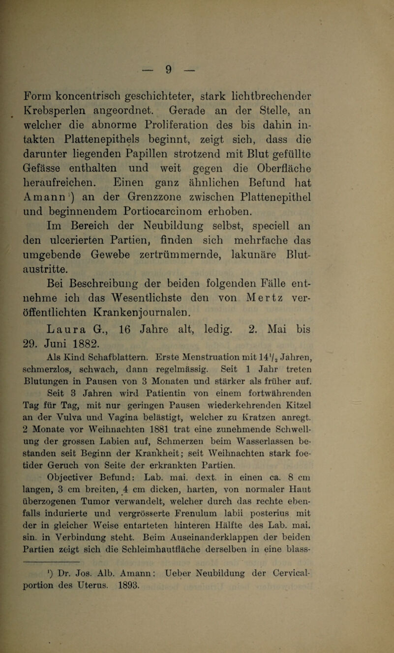 Form koncentrisch geschichteter, stark lichtbrechender Krebsperlen angeordnet. Gerade an der Stelle, an welcher die abnorme Proliferation des bis dahin in¬ takten Plattenepithels beginnt, zeigt sich, dass die darunter liegenden Papillen strotzend mit Blut gefüllte Gefässe enthalten und weit gegen die Oberfläche heraufreichen. Einen ganz ähnlichen Befund hat Amann') an der Grenzzone zwischen Plattenepithel und beginnendem Portiocarcinom erhoben. Im Bereich der Neubildung selbst, speciell an den ulcerierten Partien, Anden sich mehrfache das umgebende Gewebe zertrümmernde, lakunäre Blut¬ austritte. Bei Beschreibung der beiden folgenden Fälle ent¬ nehme ich das Wesentlichste den von Mertz ver¬ öffentlichten Krankenjournalen. Laura G., 16 Jahre alt, ledig. 2. Mai bis 29. Juni 1882. Als Kind Schafblattern. Erste Menstruation mit M’/a Jahren, schmerzlos, schwach, dann regelmässig. Seit 1 Jahr treten Blutungen in Pausen von 3 Monaten und stärker als früher auf. Seit 3 Jahren wird Patientin von einem fortwährenden Tag für Tag, mit nur geringen Pausen wiederkehrenden Kitzel an der Vulva und Vagina belästigt, welcher zu Kratzen anregt. 2 Monate vor Weihnachten 1881 trat eine zunehmende Schwell¬ ung der grossen Labien auf, Schmerzen beim Wasserlassen be¬ standen seit Beginn der Krankheit; seit Weihnachten stark foe- tider Geruch von Seite der erkrankten Partien. Objectiver Befund: Lab. mai. dext. in einen ca. 8 cm langen, 3 cm breiten, 4 cm dicken, harten, von normaler Haut überzogenen Tumor verwandelt, welcher durch das rechte eben¬ falls indurierte und vergrösserte Frenulum labii posterius mit der in gleicher Weise entarteten hinteren Hälfte des Lab. mai. sin. in Verbindung steht. Beim Auseinanderklappen der beiden Partien zeigt sich die Schleimhautfläche derselben in eine blass- ') Dr. Jos. Alb. Amann: lieber Neubildung der Cervical- portion des Uterus. 1893.