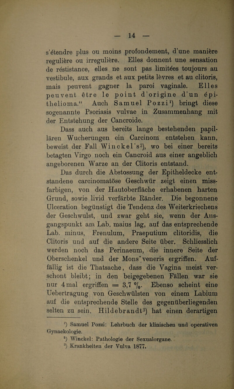 s’^tendre plus ou moins profondement, d’une mani^re reguliere ou irregulifere. Elles donnent une Sensation de restistance, elles ne sont pas limitäes toujours au Vestibüle, aux grands et aux petits lövres et au clitoris, mais peuvent gagner la paroi vaginale. Elles peuvent etre le point d’origine d’un epi- thelioma.“ Auch Samuel Pozzi^) bringt diese sogenannte Psoriasis vulvae in Zusammenhang mit der Entstehung der Cancroide. Dass auch aus bereits lange bestehenden papil¬ lären Wucherungen ein CarcinomT entstehen kann, beweist der Fall Winckers^), wo bei einer bereits betagten Virgo noch ein Cancroid aus einer angeblich angeborenen Warze an der Clitoris entstand. Das durch die Abstossung der Epitheldecke ent¬ standene carcinomatöse Geschwür zeigt einen miss¬ farbigen, von der Hautoberfläche erhabenen harten Grund, sowie livid verfärbte Ränder. Die begonnene ülceration begünstigt die Tendenz des Weiterkriechens der Geschwulst, und zwar geht sie, wenn der Aus¬ gangspunkt am Lab. maius lag, auf das entsprechende Lab. minus, Frenulum, Praeputium clitoridis, die Clitoris und auf die andere Seite über. Schliesslich werden noch das Perinaeum, die innere Seite der Oberschenkel und der Mons’^veneris ergriffen. Auf¬ fällig ist die Thatsache, dass die Vagina meist ver¬ schont bleibt; in den beigegebenen Fällen war sie nur 4 mal ergriffen = 3,7 ®/o. Ebenso scheint eine Uebertragung von Geschwülsten von einem Labium .auf die entsprechende Stelle des gegenüberliegenden selten zu sein. Hildebrandt^) hat einen derartigen *) Samuel Pozzi: Lehrbuch der klinischen und operativen Gynaekologie. Winckel: Pathologie der Sexualorgane. Krankheiten der Vulva 1877«