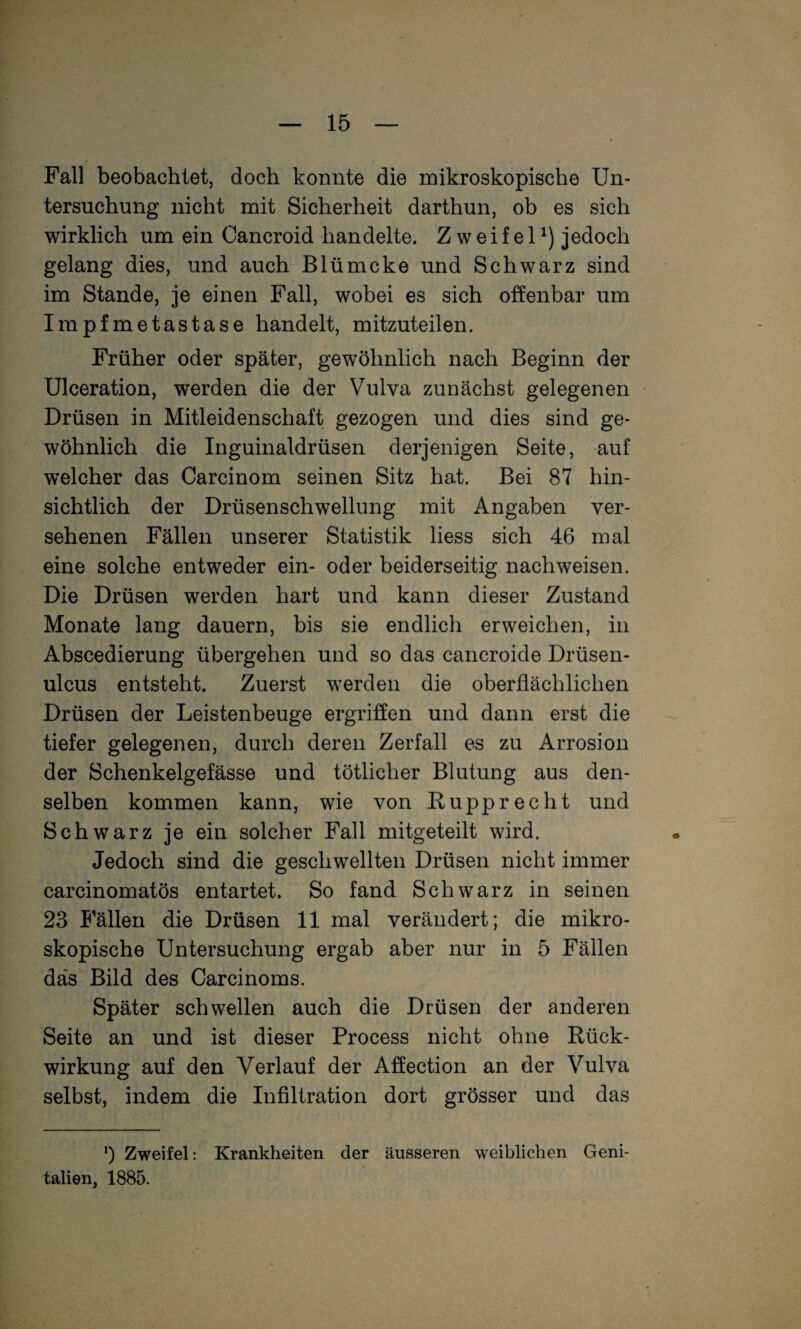 Fall beobachtet, doch konnte die mikroskopische Un¬ tersuchung nicht mit Sicherheit darthun, ob es sich wirklich um ein Cancroid handelte. Zweifel^) jedoch gelang dies, und auch Blümcke und Schwarz sind im Stande, je einen Fall, wobei es sich offenbar um Impfmetastase handelt, mitzuteilen. Früher oder später, gewöhnlich nach Beginn der Ulceration, werden die der Vulva zunächst gelegenen Drüsen in Mitleidenschaft gezogen und dies sind ge¬ wöhnlich die Inguinaldrüsen derjenigen Seite, auf welcher das Carcinom seinen Sitz hat. Bei 87 hin¬ sichtlich der Drüsenschwellung mit Angaben ver¬ sehenen Fällen unserer Statistik liess sich 46 mal eine solche entweder ein- oder beiderseitig nach weisen. Die Drüsen werden hart und kann dieser Zustand Monate lang dauern, bis sie endlich erweichen, in Abscedierung übergehen und so das cancroide Drüsen- ulcus entsteht. Zuerst werden die oberflächlichen Drüsen der Leistenbeuge ergriffen und dann erst die tiefer gelegenen, durch deren Zerfall es zu Arrosion der Schenkelgefässe und tötlicher Blutung aus den¬ selben kommen kann, wie von Rupprecht und Schwarz je ein solcher Fall mitgeteilt wird. Jedoch sind die geschwellten Drüsen nicht immer carcinomatös entartet. So fand Schwarz in seinen 23 Fällen die Drüsen 11 mal verändert; die mikro¬ skopische Untersuchung ergab aber nur in 5 Fällen das Bild des Carcinoms. Später schwellen auch die Drüsen der anderen Seite an und ist dieser Process nicht ohne Rück¬ wirkung auf den Verlauf der Affection an der Vulva selbst, indem die Infiltration dort grösser und das ') Zweifel: Krankheiten der äusseren weiblichen Geni¬ talien, 1885.