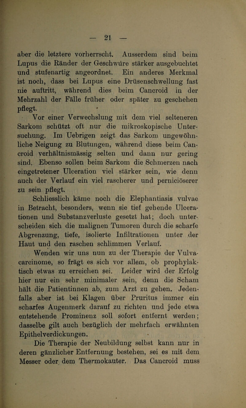 aber die letztere vorherrscht. Ausserdem sind beim Lupus die Ränder der Geschwüre stärker ausgebuchtet und stufenartig angeordnet. Ein anderes Merkmal ist noch, dass bei Lupus eine Drüsenschwellung fast nie auftritt, während dies beim Cancroid in der Mehrzahl der Fälle früher oder später zu geschehen pflegt. Vor einer Verwechslung mit dem viel selteneren Sarkom schützt oft nur die mikroskopische Unter¬ suchung. Im Uebrigen zeigt das Sarkom ungewöhn¬ liche Neigung zu Blutungen, während diese beim Can¬ croid verhältnismässig selten und dann nur gering sind. Ebenso sollen beim Sarkom die Schmerzen nach eingetretener Ulceration viel stärker sein, wie denn auch der Verlauf ein viel rascherer und perniciöserer zu sein pflegt. Schliesslich käme noch die Elephantiasis vulvae in Betracht, besonders, wenn sie tief gehende Ulcera- tionen und Substanzverluste gesetzt hat; doch unter¬ scheiden sich die malignen Tumoren durch die scharfe Abgrenzung, tiefe, isolierte Infiltrationen unter der Haut und den raschen schlimmen Verlauf. Wenden wir uns nun zu der Therapie der Vulva- carcinome, so frägt es sich vor allem, ob prophylak¬ tisch etwas zu erreichen sei. Leider wird der Erfolg hier nur ein sehr minimaler sein, denn die Scham hält die Patientinnen ab, zum Arzt zu gehen. Jeden¬ falls aber ist bei Klagen über Pruritus immer ein scharfes Augenmerk darauf zu richten und jede etwa entstehende Prominenz soll sofort entfernt werden; dasselbe gilt auch bezüglich der mehrfach erwähnten Epithelverdickungen. Die Therapie der Neubildung selbst kann nur in deren gänzlicher Entfernung bestehen, sei es mit dem Messer oder dem Thermokauter. Das Cancroid muss