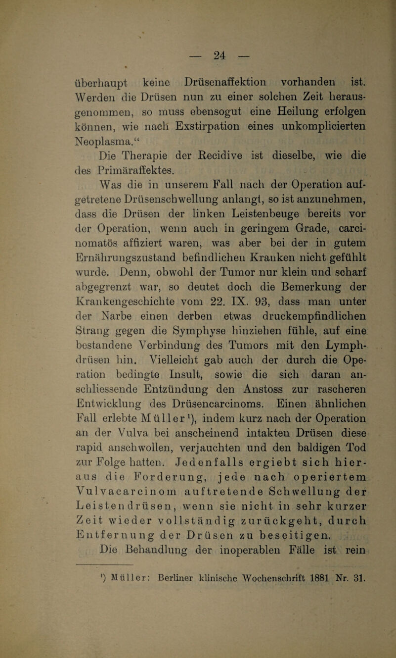 überhaupt keine Drüsenaffektion vorhanden ist. Werden die Drüsen nun zu einer solchen Zeit heraus¬ genommen, so muss ebensogut eine Heilung erfolgen können, wie nach Exstirpation eines unkomplicierten Neoplasma.“ Die Therapie der Recidive ist dieselbe, wie die des Primäraffektes. Was die in unserem Fall nach der Operation auf¬ getretene Drüsenschwellung anlangt, so ist anzunehmen, dass die Drüsen der linken Leistenbeuge bereits vor der Operation, wenn auch in geringem Grade, carci- nomatös affiziert waren, was aber bei der in gutem Ernährungszustand befindlichen Kranken nicht gefühlt wurde. Denn, obwohl der Tumor nur klein und scharf abgegrenzt war, so deutet doch die Bemerkung der Krankengeschichte vom 22. IX. 93, dass man unter der Narbe einen derben etwas druckempfindlichen Strang gegen die Symphyse hinziehen fühle, auf eine bestandene Verbindung des Tumors mit den Lymph- drüsen hin. Vielleicht gab auch der durch die Ope¬ ration bedingte Insult, sowie die sich daran an¬ schliessende Entzündung den Anstoss zur rascheren Entwicklung des Drüsencarcinoms. Einen ähnlichen Fall erlebte Müller^), indem kurz nach der Operation an der Vulva bei anscheinend intakten Drüsen diese rapid anschwollen, verjauchten und den baldigen Tod zur Folge hatten. Jedenfalls ergiebt sich hier¬ aus die Forderung, jede nach operiertem Vulvacarcinom auftretende Schwellung der Leistendrüsen, wenn sie nicht in sehr kurzer Zeit wieder vollständig zurückgeht, durch Entfernung der Drüsen zu beseitigen. Die Behandlung der inoperablen Fälle ist rein ') Müller: Berliner klinische Wochenschrift 1881 Nr. 31.