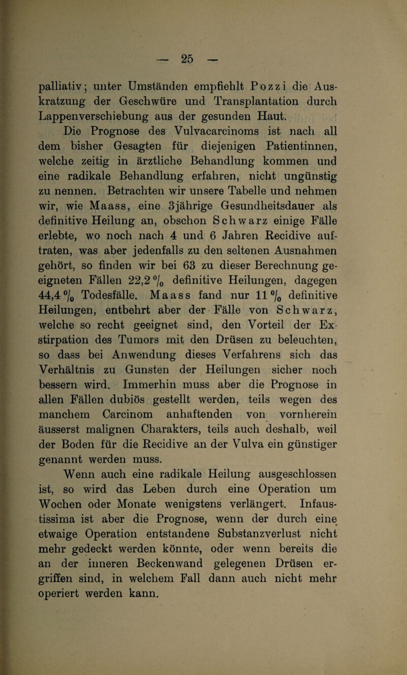 palliativ; unter Umständen empfiehlt Pozzi die Aus¬ kratzung der Geschwüre und Transplantation durch Lappen Verschiebung aus der gesunden Haut. Die Prognose des Vulvacarcinoms ist nach all dem bisher Gesagten für diejenigen Patientinnen, welche zeitig in ärztliche Behandlung kommen und eine radikale Behandlung erfahren, nicht ungünstig zu nennen. Betrachten wir unsere Tabelle und nehmen wir, wie Maass, eine 3jährige Gesundheitsdauer als definitive Heilung an, obschon Schwarz einige Fälle erlebte, wo noch nach 4 und 6 Jahren Recidive auf¬ traten, was aber jedenfalls zu den seltenen Ausnahmen gehört, so finden wir bei 63 zu dieser Berechnung ge¬ eigneten Fällen 22,2 definitive Heilungen, dagegen 44,4®/o Todesfälle. Maass fand nur 11 ®/o definitive Heilungen, entbehrt aber der Fälle von Schwarz, welche so recht geeignet sind, den Vorteil der Ex¬ stirpation des Tumors mit den Drüsen zu beleuchten, so dass bei Anwendung dieses Verfahrens sich das Verhältnis zu Gunsten der Heilungen sicher noch bessern wird. Immerhin muss aber die Prognose in allen Fällen dubiös gestellt werden, teils wegen des manchem Carcinom anhaftenden von vornherein äusserst malignen Charakters, teils auch deshalb, weil der Boden für die Recidive an der Vulva ein günstiger genannt werden muss. Wenn auch eine radikale Heilung ausgeschlossen ist, so wird das Leben durch eine Operation um Wochen oder Monate wenigstens verlängert. Infaus- tissima ist aber die Prognose, wenn der durch eine etwaige Operation entstandene Substanz Verlust nicht mehr gedeckt werden könnte, oder wenn bereits die an der inneren Beckenwand gelegenen Drüsen er¬ griffen sind, in welchem Fall dann auch nicht mehr operiert werden kann.