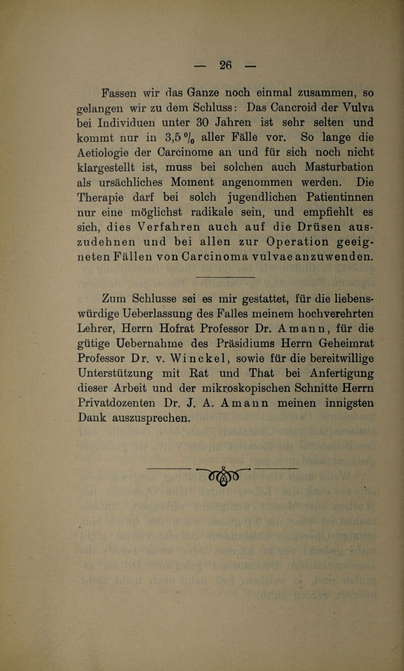 Fassen wir das Ganze noch einmal zusammen, so gelangen wir zu dem Schluss: Das Cancroid der Vulva bei Individuen unter 30 Jahren ist sehr selten und kommt nur in 3,5 ®/o aller Fälle vor. So lange die Aetiologie der Carcinome an und für sich noch nicht klargestellt ist, muss bei solchen auch Masturbation als ursächliches Moment angenommen werden. Die Therapie darf bei solch jugendlichen Patientinnen nur eine möglichst radikale sein, und empfiehlt es sich, dies Verfahren auch auf die Drüsen aus¬ zudehnen und bei allen zur Operation geeig¬ neten Fällen von Carcinoma vulvae anzuwenden. Zum Schlüsse sei es mir gestattet^ für die liebens¬ würdige Ueberlassung des Falles meinem hochverehrten Lehrer, Herrn Hofrat Professor Dr. Amann, für die gütige Heber nah me des Präsidiums Herrn Geheimrat Professor Dr. v. Winckel, sowie für die bereitwillige Unterstützung mit Rat und That bei Anfertigung dieser Arbeit und der mikroskopischen Schnitte Herrn Privatdozenten Dr. J. A. Amann meinen innigsten Dank auszusprechen.