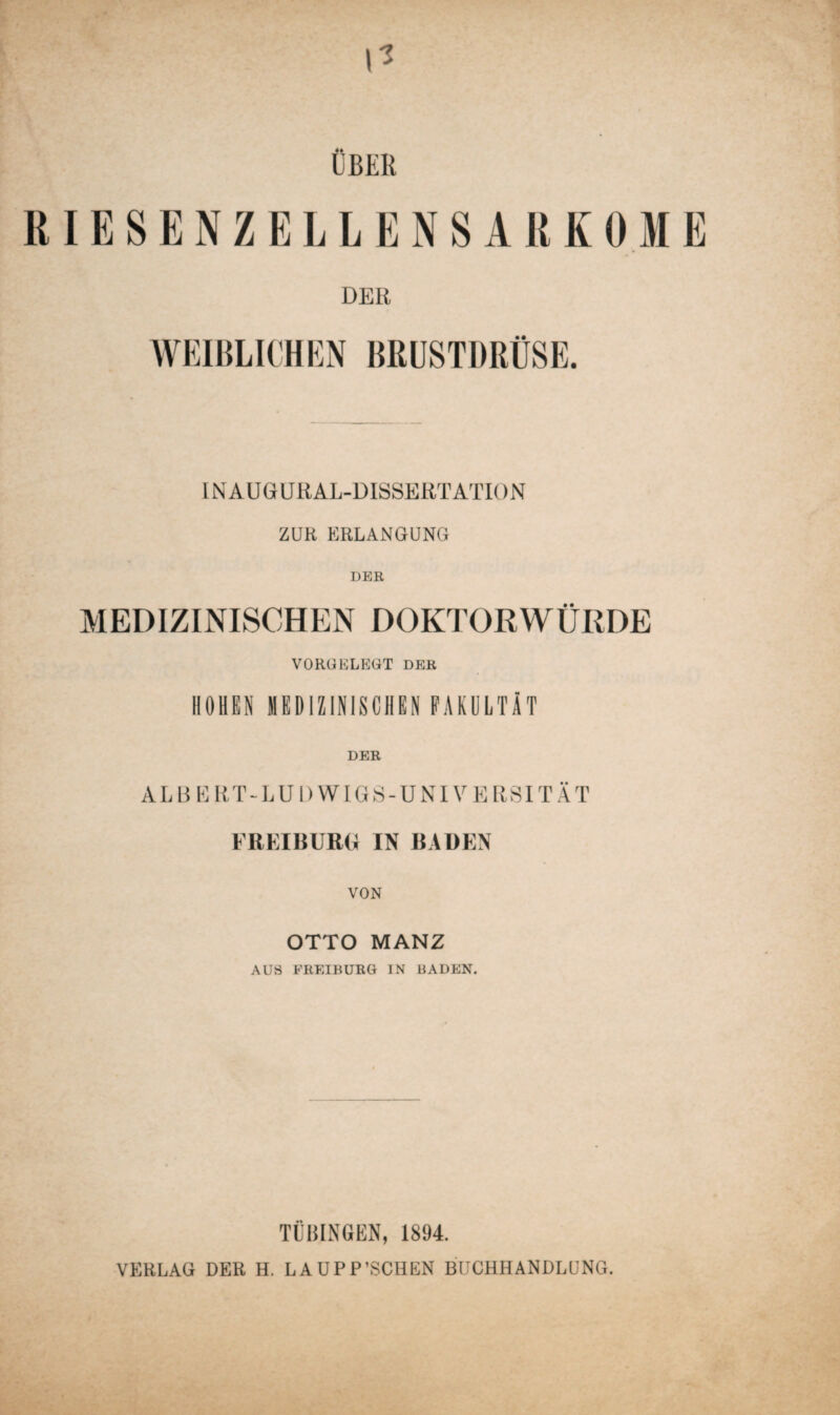 ÜBER RIESENZELLENSARKOME DER WEIBLICHEN BRUSTDRÜSE. INAUGURAL-DISSERTATION ZUR ERLANGUNG DER MEDIZINISCHEN DOKTORWÜRDE VORGELEGT DER HOHEN MEDIZINISCHEN FAKULTÄT DER ALB ERT~ LUDWIGS-UNIVERSITÄT FREIBURG IN BADEN VON OTTO MANZ AUS FREIEURG IN BADEN. TÜBINGEN, 1894. VERLAG DER H. LAUPP’SCHEN BUCHHANDLUNG.