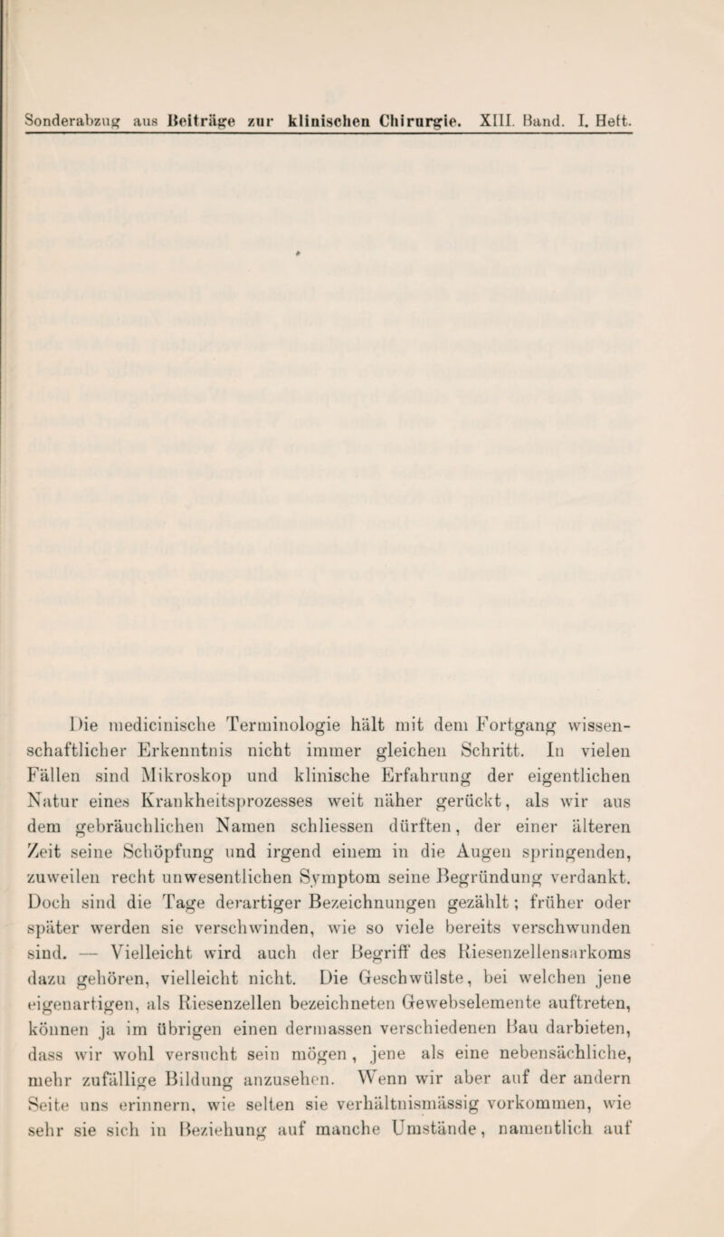 ä Die medicinische Terminologie hält mit dem Fortgang wissen¬ schaftlicher Erkenntnis nicht immer gleichen Schritt. In vielen Fällen sind Mikroskop und klinische Erfahrung der eigentlichen Natur eines Krankheitsprozesses weit näher gerückt, als wir aus dem gebräuchlichen Namen schliessen dürften, der einer älteren Zeit seine Schöpfung und irgend einem in die Augen springenden, zuweilen recht unwesentlichen Symptom seine Begründung verdankt. Doch sind die Tage derartiger Bezeichnungen gezählt; früher oder später werden sie verschwinden, wie so viele bereits verschwunden sind. — Vielleicht wird auch der Begriff des Riesenzellensarkoms dazu gehören, vielleicht nicht. Die Geschwülste, bei welchen jene eigenartigen, als Riesenzellen bezeichneten Gewebselemente auftreten, können ja im übrigen einen dermassen verschiedenen Rau darbieten, dass wir wohl versucht sein mögen , jene als eine nebensächliche, mehr zufällige Bildung anzusehen. Wenn wir aber auf der andern Seite uns erinnern, wie selten sie verhältnismässig Vorkommen, wie sehr sie sich in Beziehung auf manche Umstände, namentlich auf