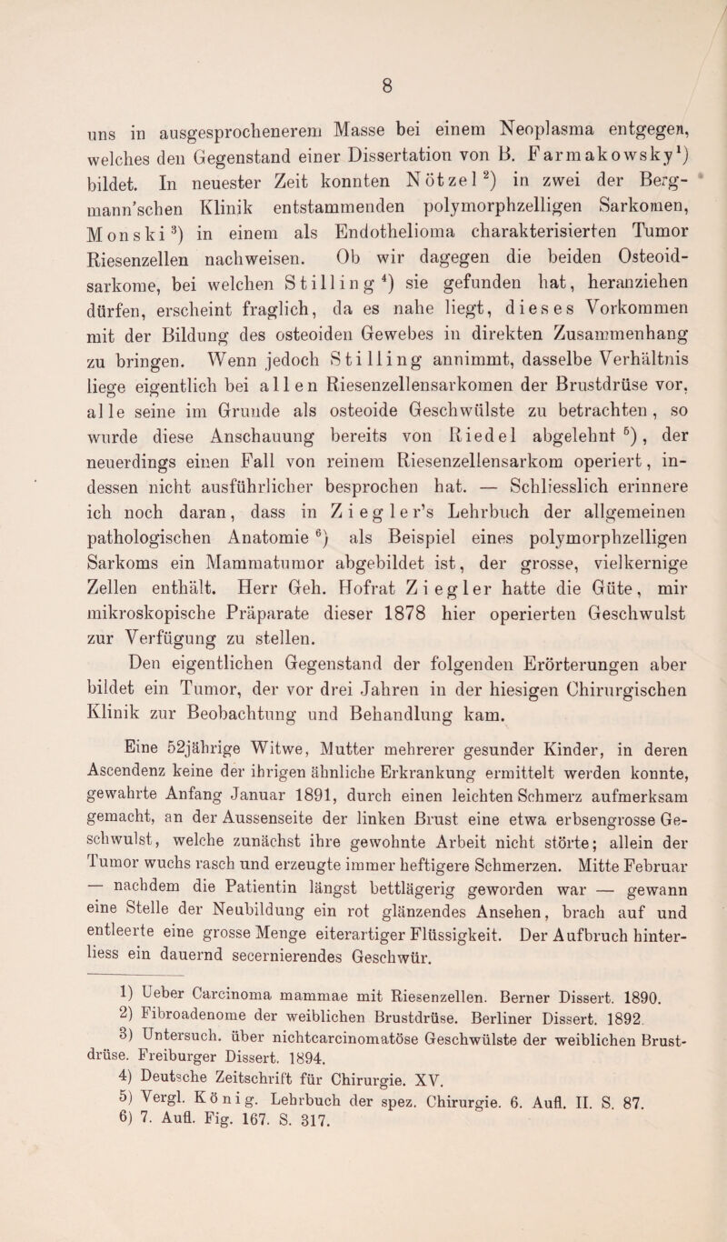 uns in ausgesprochenerem Masse bei einem Neoplasma entgegen, welches den Gegenstand einer Dissertation von B. Farmakowskyl) bildet. In neuester Zeit konnten Nötzel2) in zwei der Berg¬ mann sehen Klinik entstammenden polymorphzelligen Sarkomen, Monski3) in einem als Endothelioma charakterisierten Tumor Riesenzellen nachweisen. Ob wir dagegen die beiden Osteoid¬ sarkome, bei welchen Stilling 4 5) sie gefunden hat, heranziehen dürfen, erscheint fraglich, da es nahe liegt, dieses Vorkommen mit der Bildung des osteoiden Gewebes in direkten Zusammenhang zu bringen. Wenn jedoch Stilling annimmt, dasselbe Verhältnis liege eigentlich bei allen Riesenzellensarkomen der Brustdrüse vor, alle seine im Grunde als osteoide Geschwülste zu betrachten, so wurde diese Anschauung bereits von Riedel abgelehnt6), der neuerdings einen Fall von reinem Riesenzellensarkom operiert, in¬ dessen nicht ausführlicher besprochen hat. — Schliesslich erinnere ich noch daran , dass in Z i e g 1 e r’s Lehrbuch der allgemeinen pathologischen Anatomie 6) als Beispiel eines polymorphzelligen Sarkoms ein Mammatumor abgebildet ist, der grosse, vielkernige Zellen enthält. Herr Geh. Hofrat Ziegler hatte die Güte, mir mikroskopische Präparate dieser 1878 hier operierten Geschwulst zur Verfügung zu stellen. Den eigentlichen Gegenstand der folgenden Erörterungen aber bildet ein Tumor, der vor drei Jahren in der hiesigen Chirurgischen Klinik zur Beobachtung und Behandlung kam. Eine 52jährige Witwe, Mutter mehrerer gesunder Kinder, in deren Ascendenz keine der ihrigen ähnliche Erkrankung ermittelt werden konnte, gewahrte Anfang Januar 1891, durch einen leichten Schmerz aufmerksam gemacht, an der Aussenseite der linken Brust eine etwa erbsengrosse Ge¬ schwulst, welche zunächst ihre gewohnte Arbeit nicht störte; allein der Tumor wuchs rasch und erzeugte immer heftigere Schmerzen. Mitte Februar nachdem die Patientin längst bettlägerig geworden war — gewann eine Stelle der Neubildung ein rot glänzendes Ansehen, brach auf und entleerte eine grosse Menge eiterartiger Flüssigkeit. Der Aufbruch hinter- liess ein dauernd secernierendes Geschwür. 1) Ueber Carcinoma mammae mit Riesenzellen. Berner Dissert. 1890. 2) Fibroadenome der weiblichen Brustdrüse. Berliner Dissert. 1892. 3) Untersuch, über nichtcarcinomatöse Geschwülste der weiblichen Brust¬ drüse. Freiburger Dissert. 1894. 4) Deutsche Zeitschrift für Chirurgie. XV. 5) Vergl. König. Lehrbuch der spez. Chirurgie. 6. Aufl. II. S. 87. 6) 7. Auü. Fig. 167. S. 817.