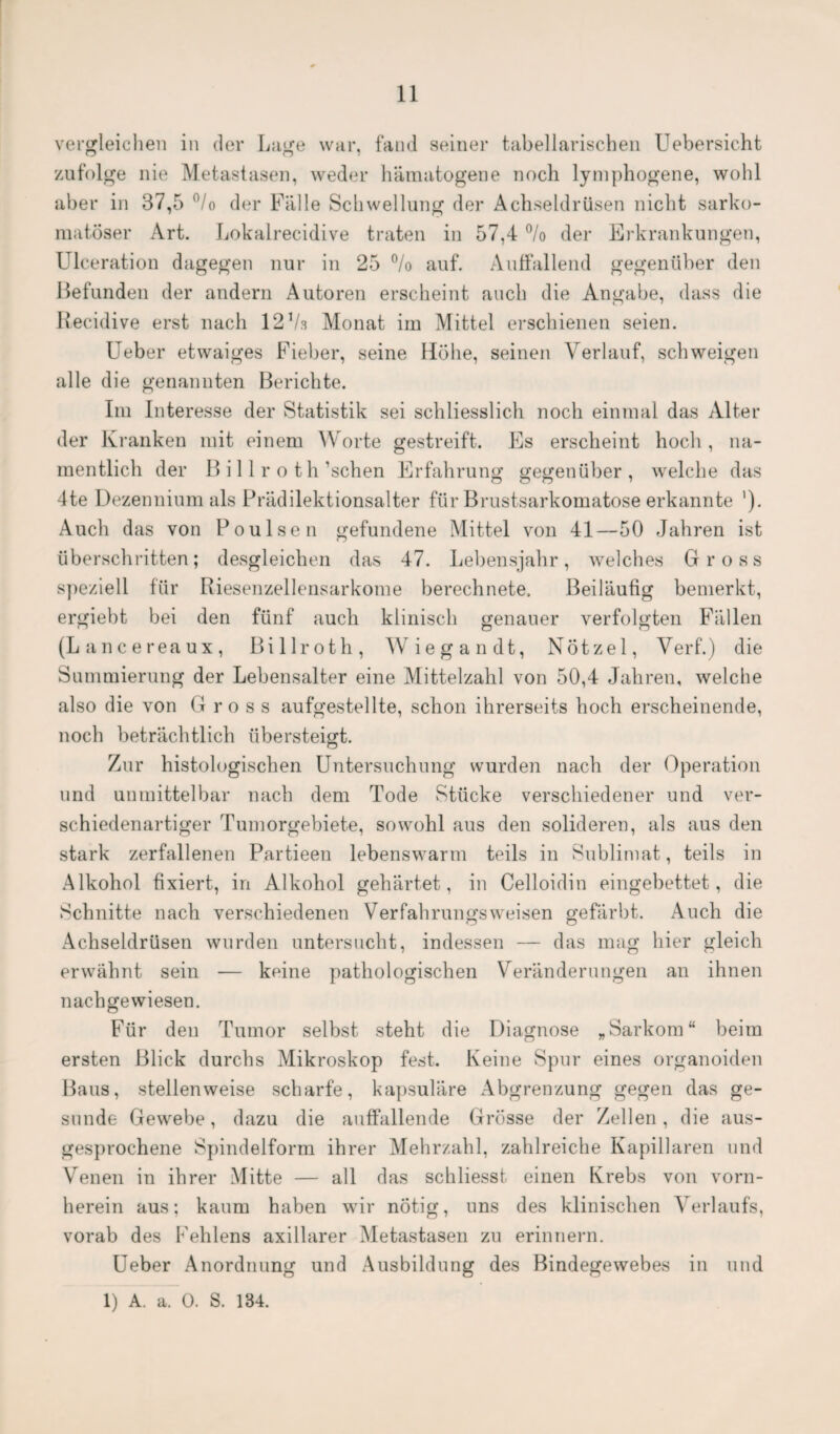 vergleichen in der Lage war, fand seiner tabellarischen Uebersicht zufolge nie Metastasen, weder hämatogene noch lymphogene, wohl aber in 37,5 °/o der Fälle Schwellung der Achseldrüsen nicht sarko- matöser Art. Lokalrecidive traten in 57,4 % der Erkrankungen, Ulceration dagegen nur in 25 °/o auf. Auffallend gegenüber den Befunden der andern Autoren erscheint auch die Angabe, dass die Recidive erst nach 12Vs Monat im Mittel erschienen seien. Lieber etwaiges Fieber, seine Höhe, seinen Verlauf, schweigen alle die genannten Berichte. Im Interesse der Statistik sei schliesslich noch einmal das Alter der Kranken mit einem Worte gestreift. Es erscheint hoch , na¬ mentlich der B i 11 r o th sehen Erfahrung gegenüber , welche das 4te Dezennium als Prädilektionsalter für Brustsarkomatose erkannte '). Auch das von Poulsen gefundene Mittel von 41—50 Jahren ist überschritten; desgleichen das 47. Lebensjahr, welches Gross speziell für Riesenzellensarkome berechnete. Beiläufig bemerkt, ergiebt bei den fünf auch klinisch genauer verfolgten Fällen (Lancereaux, Billroth, Wieg an dt, Nötzel, Verf.) die Summierung der Lebensalter eine Mittelzahl von 50,4 Jahren, welche also die von Gross aufgestellte, schon ihrerseits hoch erscheinende, noch beträchtlich übersteigt. Zur histologischen Untersuchung wurden nach der Operation und unmittelbar nach dem Tode Stücke verschiedener und ver¬ schiedenartiger Tumorgebiete, sowohl aus den solideren, als aus den stark zerfallenen Partieen lebenswarm teils in Sublimat, teils in Alkohol fixiert, in Alkohol gehärtet, in Celloidin eingebettet, die Schnitte nach verschiedenen Verfahrungsweisen gefärbt. Auch die Achseldrüsen wurden untersucht, indessen — das mag hier gleich erwähnt sein — keine pathologischen Veränderungen an ihnen nach ge wiesen. Für den Tumor selbst steht die Diagnose „Sarkom“ beim ersten Blick durchs Mikroskop fest. Keine Spur eines organoiden Baus, stellenweise scharfe, kapsuläre Abgrenzung gegen das ge¬ sunde Gewebe, dazu die auffallende Grösse der Zellen, die aus¬ gesprochene Spindelform ihrer Mehrzahl, zahlreiche Kapillaren und Venen in ihrer Mitte — all das schliesst einen Krebs von vorn¬ herein aus; kaum haben wir nötig, uns des klinischen Verlaufs, vorab des Fehlens axillarer Metastasen zu erinnern. Ueber Anordnung und Ausbildung des Bindegewebes in und