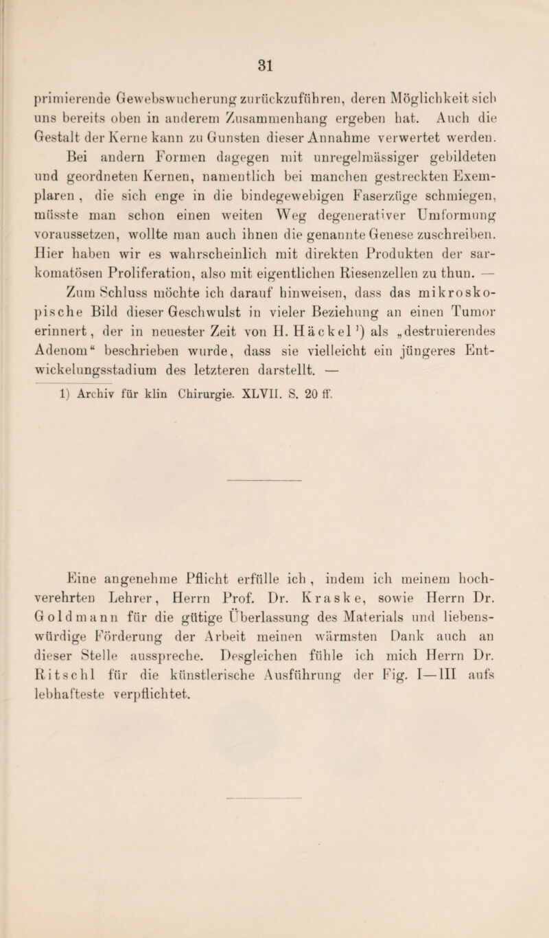 primierende Gewebswucherung zurückzuführen, deren Möglichkeit sich uns bereits oben in anderem Zusammenhang ergeben hat. Auch die Gestalt der Kerne kann zu Gunsten dieser Annahme verwertet werden. Bei andern Formen dagegen mit unregelmässiger gebildeten und geordneten Kernen, namentlich bei manchen gestreckten Exem¬ plaren , die sich enge in die bindegewebigen Faserzüge schmiegen, müsste man schon einen weiten Weg degenerativer Umformung voraussetzen, wollte man auch ihnen die genannte Genese zuschreiben. Hier haben wir es wahrscheinlich mit direkten Produkten der sar- komatösen Proliferation, also mit eigentlichen Riesenzellen zu thun. — Zum Schluss möchte ich darauf hinweisen, dass das mikrosko¬ pische Bild dieser Geschwulst in vieler Beziehung an einen Tumor erinnert, der in neuester Zeit von H. Hackel ]) als „destruierendes Adenom“ beschrieben wurde, dass sie vielleicht ein jüngeres Ent¬ wickelungsstadium des letzteren darstellt. — 1) Archiv für klin Chirurgie. XLVII. S. 20 ff. Eine angenehme Pflicht erfülle ich , indem ich meinem hoch¬ verehrten Lehrer, Herrn Prof. Dr. Kraske, sowie Herrn Dr. Gold mann für die gütige Überlassung des Materials und liebens¬ würdige Förderung der Arbeit meinen wärmsten Dank auch an dieser Stelle ausspreche. Desgleichen fühle ich mich Herrn Dr. Ritschl für die künstlerische Ausführung der Fig. I—III aufs lebhafteste verpflichtet.