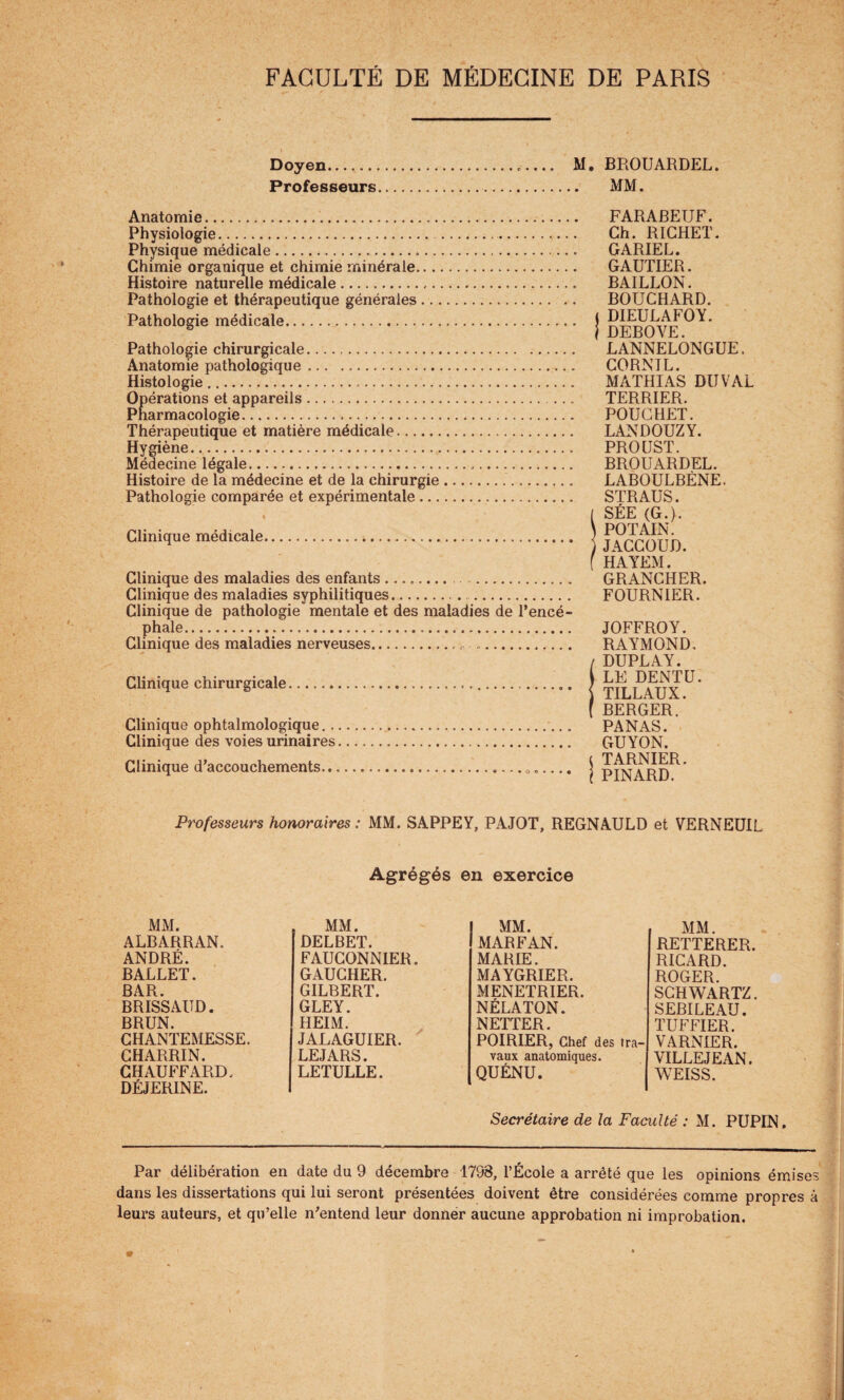 Doyen.. M. BROUARDEL. Professeurs. MM. s * Anatomie. Physiologie. . Physique médicale. Chimie organique et chimie minérale. Histoire naturelle médicale. Pathologie et thérapeutique générales. Pathologie médicale.. Pathologie chirurgicale. Anatomie pathologique .. Histologie. Opérations et appareils. Pharmacologie.... Thérapeutique et matière médicale. Hygiène. Médecine légale.,. Histoire de la médecine et de la chirurgie.... Pathologie comparée et expérimentale. i Clinique médicale. Clinique des maladies des enfants ........ . Clinique des maladies syphilitiques. . Clinique de pathologie mentale et des maladies de l’encé¬ phale... Clinique des maladies nerveuses... Clinique chirurgicale.... Clinique ophtalmologique.. Clinique des voies urinaires Clinique d’accouchements.. FARABEUF. Ch. RICHET. GARIEL. GAUTIER. BAILLON. BOUCHARD, j DIEULAFOY. i DEBOVE. LANNELONGUE. CORNIL. MATHIAS DU VAL TERRIER. POUCHET. LANDOUZY. PROUST. BROUARDEL. LABOULBÈNE. STRAUS. [ SÉE (G.). \ PO T AIN. )JACCOUD, f HAYEM. GRANCHER. FOURNIER. JOFFROY. RAYMOND, / DUPLAY. LE DENTU. \ TILLAUX. ( BERGER. PANAS. GUYON. t TARNIER. I PINARD. Professeurs honoraires : MM. SAPPEY, PAJOT, REGNAULD et VERNEUIL Agrégés en exercice MM. MM. MM. MM. ALBARRAN. DELBET. MAR FAN. RETTERER. ANDRÉ. FAUCONNIER. MARIE. RICARD. BALLET. GAUCHER. MAYGRIER. ROGER. BAR. GILBERT. MENETRIER. SCHWARTZ. BRISSAITD. GLEY. NÉLATON. SEBILEAU. BRUN. HEIM. NETTER. TUFFIER. CHANTEMESSE. JALAGUIER. POIRIER, Chef des tra¬ VARNIER. CHARRIN. LEJARS. vaux anatomiques. VILLEJEAN. CHAUFFARD. DÉJERINE. LETULLE. QUÉNU. WEISS. Secrétaire de la Faculté : M. PUPIN. Par délibération en date du 9 décembre 1798, l’École a arrêté que les opinions émises dans les dissertations qui lui seront présentées doivent être considérées comme propres à leurs auteurs, et qu’elle n’entend leur donner aucune approbation ni improbation. ¥