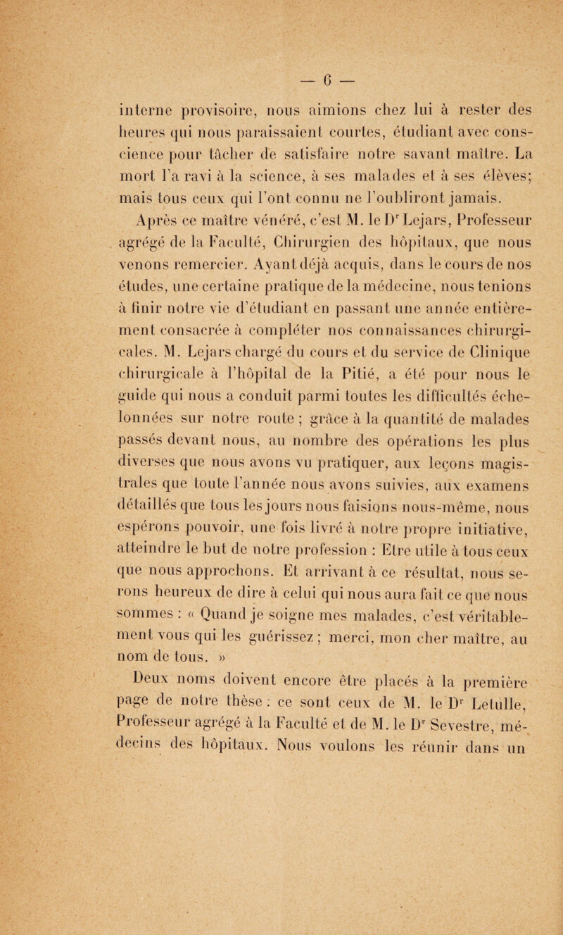 interne provisoire, nous aimions chez lui à rester des heures qui nous paraissaient courtes, étudiant avec cons¬ cience pour tâcher de satisfaire notre savant maître. La mort Fa ravi à la science, à ses malades et à ses élèves; mais tous ceux qui Font connu ne Foubliront jamais. Après ce maître vénéré, c’est M. le IFLejars, Professeur agrégé de la Faculté, Chirurgien des hôpitaux, que nous venons remercier. Ayant déjà acquis, dans le cours de nos études, une certaine pratique de la médecine, nous tenions à finir notre vie d’étudiant en passant une année entière¬ ment consacrée à compléter nos connaissances chirurgi¬ cales. M. Lejars chargé du cours et du service de Clinique chirurgicale à l’hôpital de la Pitié, a été pour nous le guide qui nous a conduit parmi toutes les difficultés éche¬ lonnées sur notre route ; grâce à la quantité de malades passés devant nous, au nombre des opérations les plus diverses que nous avons vu pratiquer, aux leçons magis¬ trales que toute l’année nous avons suivies, aux examens détaillés que tous les jours nous faisions nous-même, nous espérons pouvoir, une fois livré à notre propre initiative, atteindre le but de notre profession : Etre utile à tous ceux que nous approchons. Et arrivant à ce résultat, nous se¬ rons heureux de dire à celui qui nous aura fait ce que nous sommes : « Quand je soigne mes malades, c’est véritable¬ ment vous qui les guérissez ; merci, mon cher maître, au nom de tous. » Deux noms doivent encore être placés à la première page de notre thèse : ce sont ceux de M. le Dl Letulle, Professeur agrégé à la Faculté et de M. le Dr Sevestre, mé¬ decins des hôpitaux. Nous voulons les réunir dans un