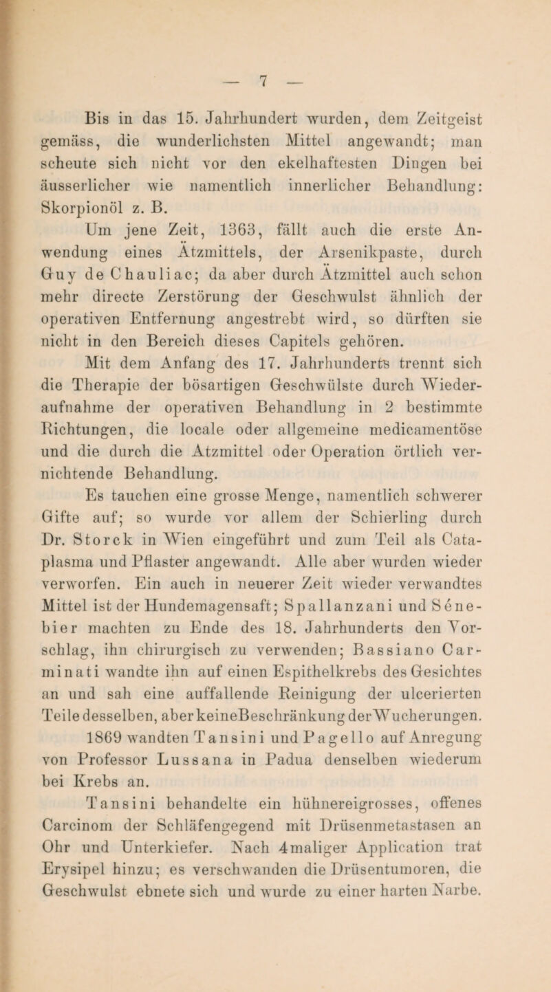 Bis in das 15. Jahrhundert wurden, dem Zeitgeist gemäss, die wunderlichsten Mittel angewandt; man scheute sich nicht vor den ekelhaftesten Dingen bei äusserlicher wie namentlich innerlicher Behandlung: Skorpionöl z. B. Uin jene Zeit, 1363, fällt auch die erste An- •• wendung eines Ätzmittels, der Arsenikpaste, durch •• Guy de Chauliac; da aber durch Ätzmittel auch schon mehr directe Zerstörung der Geschwulst ähnlich der operativen Entfernung angestrebt wird, so dürften sie nicht in den Bereich dieses Capitels gehören. Mit dem Anfang des 17. Jahrhunderts trennt sich die Therapie der bösartigen Geschwülste durch Wieder¬ aufnahme der operativen Behandlung in 2 bestimmte Dichtungen, die locale oder allgemeine medicamentöse und die durch die Ätzmittel oder Operation örtlich ver¬ nichtende Behandlung. Es tauchen eine grosse Menge, namentlich schwerer Gifte auf; so wurde vor allem der Schierling durch Dr. Storck in Wien eingeführt und zum Teil als Cata- plasma und Pflaster angewandt. Alle aber wurden wieder verworfen. Ein auch in neuerer Zeit wieder verwandtes Mittel ist der Hundemagensaft; Spallanzani und Sene- bier machten zu Ende des 18. Jahrhunderts den Vor¬ schlag, ihn chirurgisch zu verwenden; Bassiano Car- minati wandte ihn auf einen Espithelkrebs des Gesichtes an und sah eine auffallende Reinigung der ulcerierten Teile desselben, aberkeineBeschränkung derWucherungen. 1869 wandten T ans in i und Pa gell o auf Anregung von Professor Lussana in Padua denselben wiederum bei Krebs an. Tansini behandelte ein hühnereigrosses, offenes Carcinom der Schläfengegend mit Drüsenmetastasen an Ohr und Unterkiefer. Nach 4 maliger Application trat Erysipel hinzu; es verschwanden die Drüsentumoren, die Geschwulst ebnete sich und wurde zu einer harten Narbe.