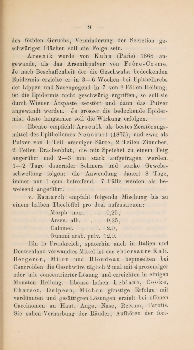 des fötiden Geruchs, Verminderung der Seeretion ge- schwüriger Flächen soll die Folge sein. Arsenik wurde von Kuhn (Paris) 1868 an¬ gewandt, als das Arsenikpulver von Frere-Cosme. Je nach Beschaffenheit der die Geschwulst bedeckenden Epidermis erzielte er in 3—6 Wochen bei Epithelkrebs der Lippen und Nasengegend in 7 von 8 Fällen Heilung; ist die Epidermis nicht geschwürig ergriffen, so soll sie •• durch Wiener Atzpaste zerstört und dann das Pulver angewandt werden. Je grösser die bedeckende Epider¬ mis, desto langsamer soll die Wirkung erfolgen. Ebenso empfiehlt Arsenik als bestes Zerstörungs¬ mittel des Epitheliomes Neucourt (1873), und zwar als Pulver von 1 Teil arseniger Säure, 2 Teilen Zinnober, 2 Teilen Drachenblut, die mit Speichel zu einem Teig angerührt und 2—3 mm stark aufgetragen werden. 1—2 Tage dauernder Schmerz und starke Gewebs¬ schwellung folgen; die Anwendung dauert 8 Tage, immer nur 1 qcm betreffend. 7 Fälle werden als be¬ weisend angeführt. v. Esmarch empfahl folgende Mischung bis zu einem halben Theelöffel pro dosi aufzustreuen: Morph, mur. . . 0,25, Arsen, alb. . . 0,25, Calomel. . . . 2,0, Gummi arab. pulv. 12,0. Ein in Frankreich, späterhin auch in Italien und Deutschland verwandtes Mittel ist das chlorsaure Kali. Berg er on, Mi Ion und Blond eau bepinselten bei Cancroiden die Geschwüre täglich 2 mal mit 4 prozentiger oder mit concentrierter Lösung und erreichten in einigen Monaten Heilung. Ebenso haben Leblanc, Cooke, Charcot, Delpech, Michon günstige Erfolge mit verdünnten und gesättigten Lösungen erzielt bei offenen Carcinomen an Haut, Auge, Nase, Rectum, Parotis. Sie sahen Vernarbung der Ränder, Aufhören der fort-