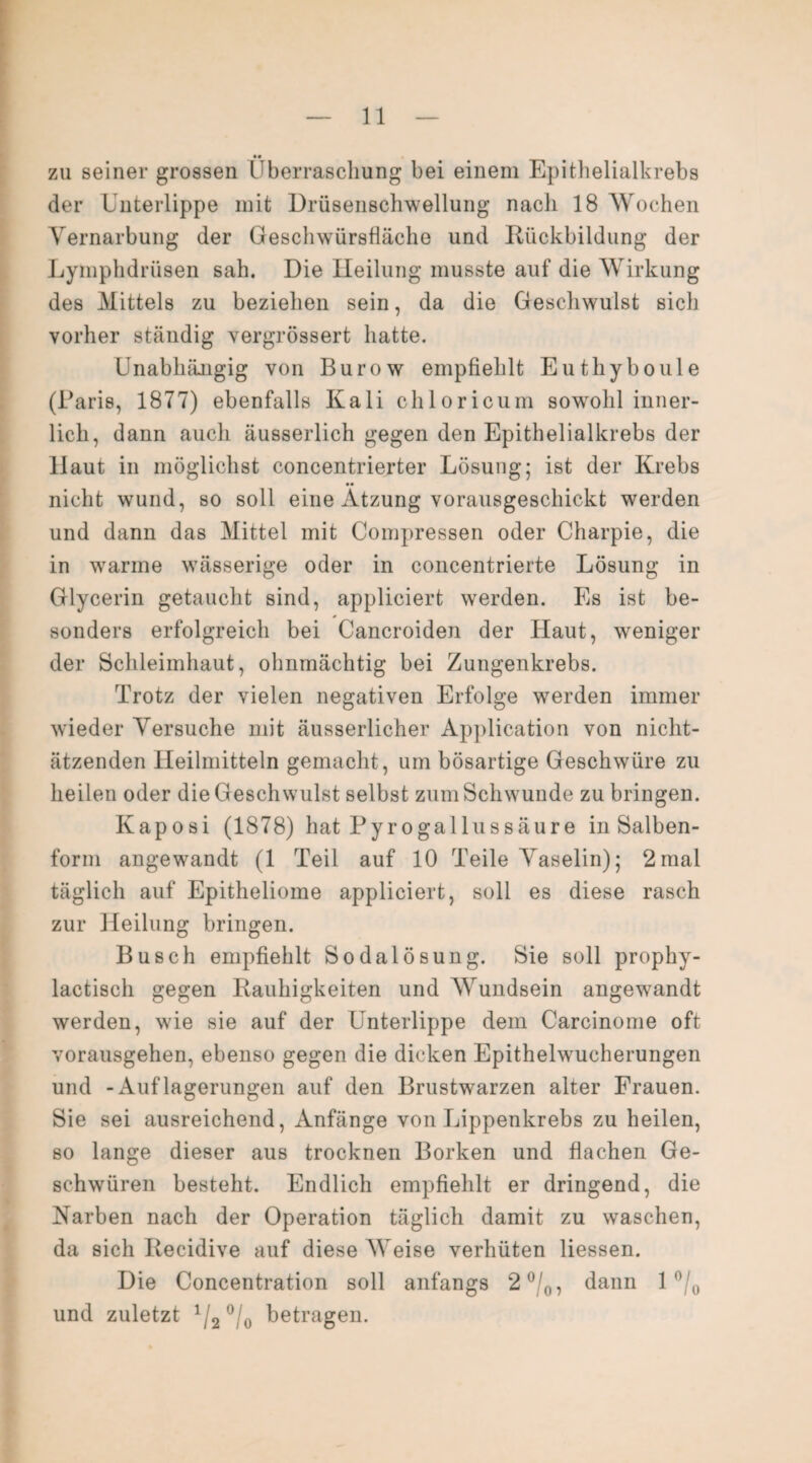 t« I zu seiner grossen Überraschung bei einem Epithelialkrebs der Unterlippe mit Drüsenschwellung nach 18 Wochen Vernarbung der Geschwürsfläche und Rückbildung der Lymphdrüsen sah. Die Heilung musste auf die Wirkung des Mittels zu beziehen sein, da die Geschwulst sich vorher ständig vergrössert hatte. Unabhängig von Burow empfiehlt Euthyboule (Paris, 1877) ebenfalls Kali chloricum sowohl inner¬ lich, dann auch äusserlich gegen den Epithelialkrebs der Haut in möglichst concentrierter Lösung; ist der Krebs nicht wund, so soll eine Atzung vorausgeschickt werden und dann das Mittel mit Compressen oder Charpie, die in warme wässerige oder in concentrierte Lösung in Glycerin getaucht sind, appliciert werden. Es ist be¬ sonders erfolgreich bei Cancroiden der Haut, weniger der Schleimhaut, ohnmächtig bei Zungenkrebs. Trotz der vielen negativen Erfolge werden immer wieder Versuche mit äusserlicher Application von nicht¬ ätzenden Heilmitteln gemacht, um bösartige Geschwüre zu heilen oder die Geschwulst selbst zum Schwunde zu bringen. Kaposi (1878) hat Pyro gal Ins säure in Salben¬ form angewandt (1 Teil auf 10 Teile Vaselin); 2mal täglich auf Epitheliome appliciert, soll es diese rasch zur Heilung bringen. Busch empfiehlt Sodalösung. Sie soll prophy- lactisch gegen Rauhigkeiten und Wundsein angewandt werden, wie sie auf der Unterlippe dem Carcinome oft vorausgehen, ebenso gegen die dicken Epithelwucherungen und -Auflagerungen auf den Brustwarzen alter Frauen. Sie sei ausreichend, Anfänge von Lippenkrebs zu heilen, so lange dieser aus trocknen Borken und flachen Ge¬ schwüren besteht. Endlich empfiehlt er dringend, die Narben nach der Operation täglich damit zu waschen, da sich Recidive auf diese Weise verhüten Hessen. Die Concentration soll anfangs 2 °/0, dann 1 °/0 und zuletzt x/2 °/0 betragen.