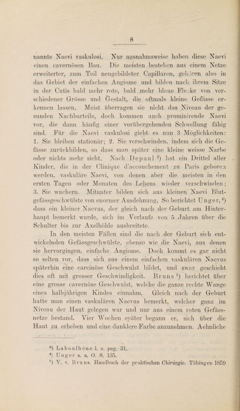 nannte Naevi vaskulosi. Nur ausnahmsweise haben diese Naevi * einen cavernösen Bau. Die meisten bestehen aus einem Netze erweiterter, zum Teil neugebildeter Capillaren, gelieren also in das Gebiet der einfachen Angiome und bilden nach ihrem Sitze in der Cutis bald mehr rote, bald mehr blaue Bleeke von ver¬ schiedener Grösse und Gestalt, die, oftmals kleine Gefässe er¬ kennen lassen. Meist überragen sie nicht das Niveau der ge¬ sunden Nacbbarteile, doch kommen auch prominirende Naevi vor, die dann häufig einer vorübergehenden Schwellung fähig sind. Für die Naevi vaskulosi giebt es nun 3 Möglichkeiten: 1. Sie bleiben stationär; 2. Sie verschwinden, indem sich die Ge- fässe zurückbilden, so dass man später eine kleine weisse Narbe oder nichts mehr sieht. Nach Depaul 3) hat ein Drittel aller Kinder, die in der Clinique d’accouchement zu Paris geboren werden, vaskuläre Naevi, von denen aber die meisten in den ersten Tagen oder Monaten des Lebens wieder verschwinden; 3. Sie wuchern. Mitunter bilden sich aus kleinen Naevi Blut¬ gefässgeschwülste von enormer Ausdehnung. So berichtet Unger,4) dass ein kleiner Naevus, der gleich nach der Geburt am Hinter¬ haupt bemerkt wurde, sich im Verlaufe von 5 Jahren über die Schulter bis zur Axelhöhle aushreitete. In den meisten Fällen sind die nach der Geburt sich ent¬ wickelnden Gefässgeschwülste, ebenso wie die Naevi, aus denen sie hervorgingen, einfache Angiome. Doch kommt es gar nicht • t. , so selten vor, dass sich aus einem einfachen vaskulären Naevus späterhin eine carcinöse Geschwulst bildet, und zwar geschieht dies oft mit grosser Geschwindigkeit. Bruns 5) berichtet über eine grosse cavernöse Geschwulst, welche die ganze rechte Wange eines halbjährigen Kindes einnahm. Gleich nach der Geburt hatte man einen vaskulären Naevus bemerkt, welcher ganz im Niveau der Haut gelegen war und nur aus einem roten Gefäss- netze bestand. Vier Wochen später begann er, sich über die Haut zu erheben und eine dunklere Farbe anzunehmen. Aehnliclie 3) La bo ulbene 1. c. pag.'31. 4) Unger a. a. 0. S. 1-35. - .■ •. .i 5) V. v. Bruns. Handbuch der praktischen Chirurgie. Tübingen 1859