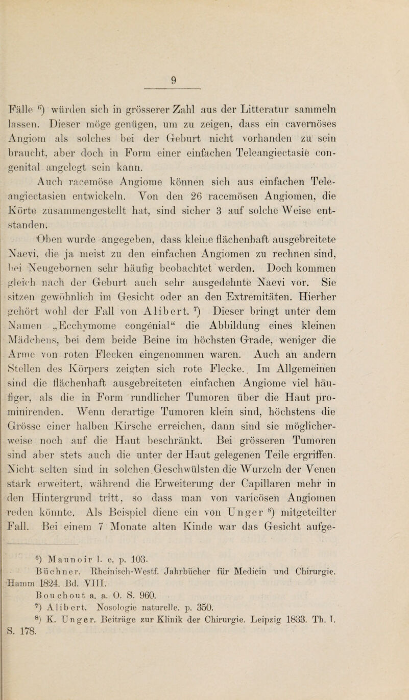 Fälle 6) würden sich in grösserer Zahl aus der Litteratur sammeln lassen. Dieser möge genügen, um zu zeigen, dass ein cavernöses Angiom als solches bei der Geburt nicht vorhanden zu sein braucht, aber doch in Form einer einfachen Teleangiectasie con¬ genital angelegt sein kann. Auch racemöse Angiome können sich aus einfachen Tele- angiectasien entwickeln. Von den 26 racemösen Angiomen, die Körte zusammengestellt hat, sind sicher 3 auf solche Weise ent¬ standen. Oben wurde angegeben, dass kleine flächenhaft ausgebreitete Naevi, die ja meist zu den einfachen Angiomen zu rechnen sind, hei Xeugebornen sehr häufig beobachtet werden. Doch kommen gleich nach der Geburt auch sehr ausgedehnte Naevi vor. Sie sitzen gewöhnlich im Gesicht oder an den Extremitäten. Hierher gehört wohl der Fall von Alibert. 7) Dieser bringt unter dem Namen „Ecchymome congenial“ die Abbildung eines kleinen Mädchens, bei dem beide Beine im höchsten Grade, weniger die Arme von roten Flecken eingenommen waren. Auch an andern Stellen des Körpers zeigten sich rote Flecke.. Im Allgemeinen sind die flächenhaft ausgebreiteten einfachen Angiome viel häu¬ figer, als die in Form rundlicher Tumoren über die Haut pro- minirenden. Wenn derartige Tumoren klein sind, höchstens die Grösse einer halben Kirsche erreichen, dann sind sie möglicher¬ weise noch auf die Haut beschränkt. Bei grösseren Tumoren sind aber stets auch die unter der Haut gelegenen Teile ergriffen. Nicht selten sind in solchen.Geschwülsten die Wurzeln der Venen stark erweitert, während die Erweiterung der Capillaren mehr in den Hintergrund tritt, so dass man von varicösen Angiomen reden könnte. Als Beispiel diene ein von Unger 8) mitgeteilter Fall. Bei einem 7 Monate alten Kinde war das Gesicht aufge- 6) Mauno ir ]. c. p. 103. Büchner. Rheinisch-Westf. Jahrbücher für Medicin und Chirurgie. Hamm 1824. Bd. VIII. Bouchout a. a. 0. S. 960. 7) Alibert. Nosologie naturelle, p. 350. 8) K. U n g e r. Beiträge zur Klinik der Chirurgie. Leipzig 1833. Th. 1. S. 178.