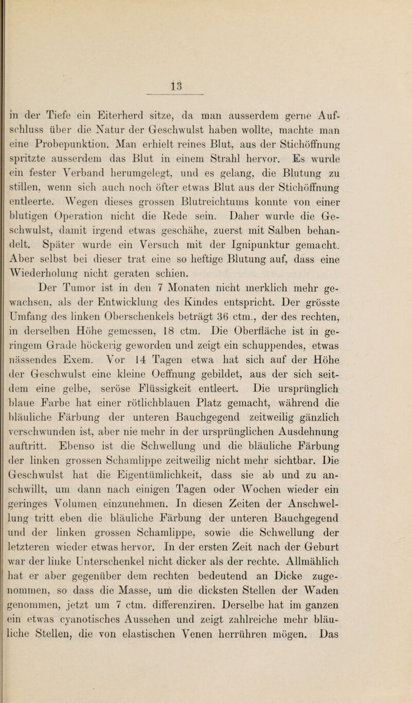 in der Tiefe ein Eiterherd sitze, da man ausserdem gerne Auf¬ schluss über die Natur der Geschwulst haben wollte, machte man eine Probepunktion. Man erhielt reines Blut, aus der Stichöffnung spritzte ausserdem das Blut in einem Strahl hervor. Es wurde ein fester Verband herumgelegt, und es gelang, die Blutung zu stillen, wenn sich auch noch öfter etwas Blut aus der Stichöffnung entleerte. Wegen dieses grossen Blutreichtums konnte von einer blutigen Operation nicht die Bede sein. Daher wurde die Ge¬ schwulst, damit irgend etwas geschähe, zuerst mit Salben behan¬ delt. Später wurde ein Versuch mit der Ignipunktur gemacht. Aber selbst bei dieser trat eine so heftige Blutung auf, dass eine Wiederholung nicht geraten schien. Der Tumor ist in den 7 Monaten nicht merklich mehr ge¬ wachsen, als der Entwicklung des Kindes entspricht. Der grösste Umfang des linken Oberschenkels beträgt 36 ctm., der des rechten, in derselben Höhe gemessen, 18 ctm. Die Oberfläche ist in ge¬ ringem Grade höckerig geworden und zeigt ein schuppendes, etwas nässendes Exem. Vor 14 Tagen etwa hat sich auf der Höhe der Geschwulst eine kleine Oeffnung gebildet, aus der sich seit¬ dem eine gelbe, seröse Flüssigkeit entleert. Die ursprünglich blaue Farbe hat einer rötlichblauen Platz gemacht, während die bläuliche Färbung der unteren Bauchgegend zeitweilig gänzlich verschwunden ist, aber nie mehr in der ursprünglichen Ausdehnung auftritt. Ebenso ist die Schwellung und die bläuliche Färbung der linken grossen Schamlippe zeitweilig nicht mehr sichtbar. Die Geschwulst hat die Eigentümlichkeit, dass sie ab und zu an¬ schwillt, um dann nach einigen Tagen oder Wochen wieder ein geringes Volumen einzunehmen. In diesen Zeiten der Anschwel¬ lung tritt eben die bläuliche Färbung der unteren Bauchgegend und der linken grossen Schamlippe, sowie die Schwellung der letzteren wieder etwas hervor. In der ersten Zeit nach der Geburt war der linke Unterschenkel nicht dicker als der rechte. Allmählich hat er aber gegenüber dem rechten bedeutend an Dicke zuge¬ nommen, so dass die Masse, um die dicksten Stellen der Waden genommen, jetzt um 7 ctm. differenziren. Derselbe hat im ganzen ein etwas cyanotisches Aussehen und zeigt zahlreiche mehr bläu¬ liche Stellen, die von elastischen Venen herrühren mögen. Das