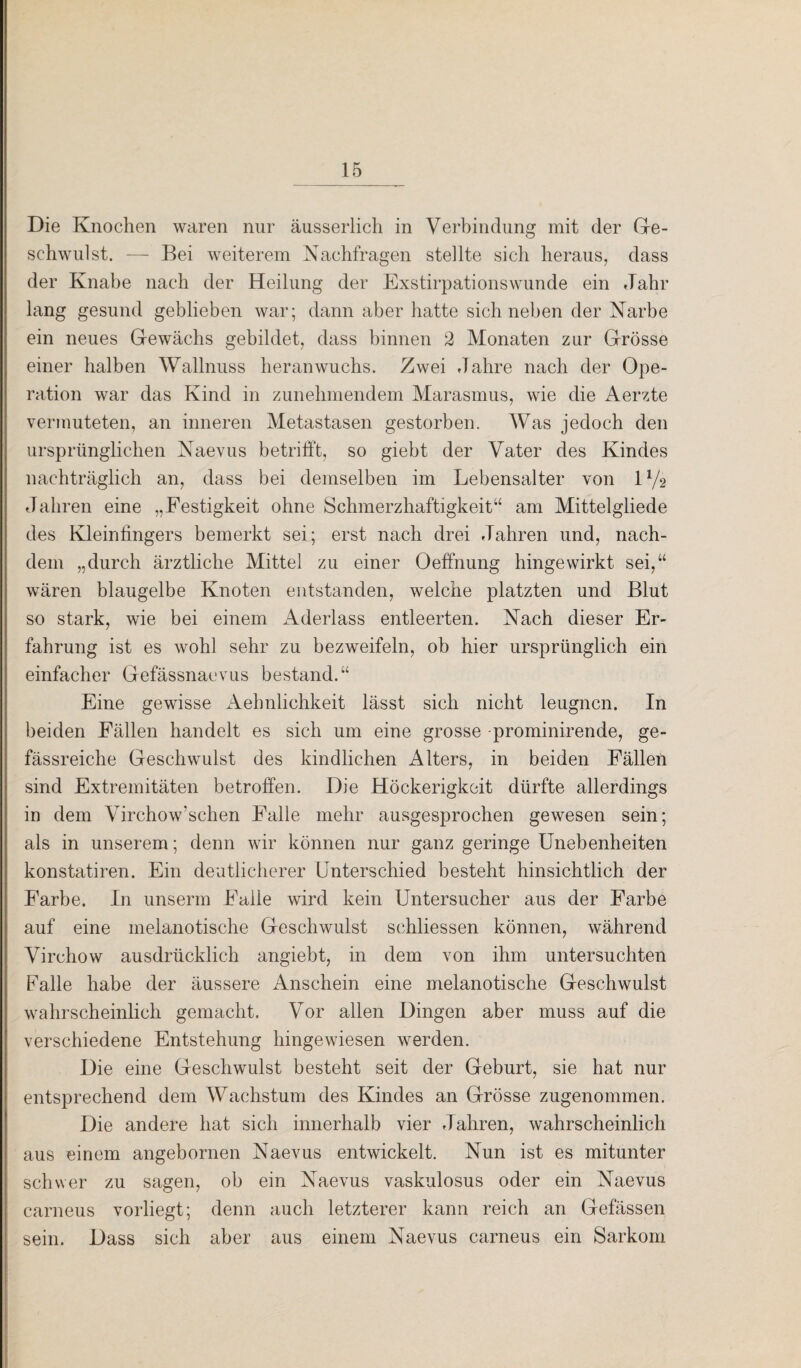 Die Knochen waren nur äusserlich in Verbindung mit der Ge¬ schwulst. — Bei weiterem Nachfragen stellte sich heraus, dass der Knabe nach der Heilung der Exstirpationswunde ein Jahr lang gesund geblieben war; dann aber hatte sich neben der Narbe ein neues Gewächs gebildet, dass binnen 2 Monaten zur Grösse einer halben Wallnuss heran wuchs. Zwei Jahre nach der Ope¬ ration war das Kind in zunehmendem Marasmus, wie die Aerzte vermuteten, an inneren Metastasen gestorben. Was jedoch den ursprünglichen Naevus betrifft, so giebt der Vater des Kindes nachträglich an, dass bei demselben im Lebensalter von U/2 Jahren eine „Festigkeit ohne Schmerzhaftigkeit“ am Mittelgliede des Kleinfingers bemerkt sei; erst nach drei Jahren und, nach¬ dem „durch ärztliche Mittel zu einer Oeffnung hingewirkt sei,“ wären blaugelbe Knoten entstanden, welche platzten und Blut so stark, wie bei einem Aderlass entleerten. Nach dieser Er¬ fahrung ist es wohl sehr zu bezweifeln, ob hier ursprünglich ein einfacher Gefässnaevus bestand.“ Eine gewisse Aehnlichkeit lässt sich nicht leugnen. In beiden Fällen handelt es sich um eine grosse -prominirende, ge- fässreiche Geschwulst des kindlichen Alters, in beiden Fällen sind Extremitäten betroffen. Die Höckerigkeit dürfte allerdings in dem Virchow’schen Falle mehr ausgesprochen gewesen sein; als in unserem; denn wir können nur ganz geringe Unebenheiten konstatiren. Ein deutlicherer Unterschied besteht hinsichtlich der Farbe. In unserm Falle wird kein Untersucher aus der Farbe auf eine inelanotische Geschwulst schliessen können, während Virchow ausdrücklich angiebt, in dem von ihm untersuchten Falle habe der äussere Anschein eine melanotische Geschwulst wahrscheinlich gemacht. Vor allen Dingen aber muss auf die verschiedene Entstehung hingewiesen werden. Die eine Geschwulst besteht seit der Geburt, sie hat nur entsprechend dem Wachstum des Kindes an Grösse zugenommen. Die andere hat sich innerhalb vier Jahren, wahrscheinlich aus einem angebornen Naevus entwickelt. Nun ist es mitunter schwer zu sagen, ob ein Naevus vaskulosus oder ein Naevus carneus vorliegt; denn auch letzterer kann reich an Gefässen sein. Dass sich aber aus einem Naevus carneus ein Sarkom