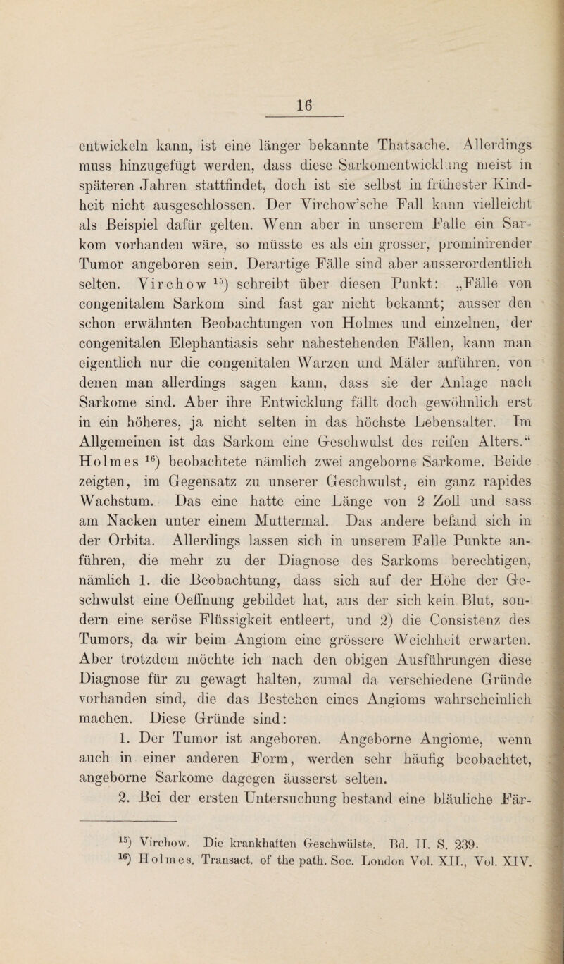 entwickeln kann, ist eine länger bekannte Thatsache. Allerdings muss hinzugefügt werden, dass diese Sarkomentwicklung meist in späteren Jahren stattfindet, doch ist sie selbst in frühester Kind¬ heit nicht ausgeschlossen. Der Virchow’sche Fall kann vielleicht als Beispiel dafür gelten. Wenn aber in unserem Falle ein Sar¬ kom vorhanden wäre, so müsste es als ein grosser, prominirender Tumor angeboren sein. Derartige Fälle sind aber ausserordentlich selten. Virchow 15) schreibt über diesen Punkt: „Fälle von congenitalem Sarkom sind fast gar nicht bekannt; ausser den schon erwähnten Beobachtungen von Holmes und einzelnen, der congenitalen Elephantiasis sehr nahestehenden Fällen, kann man eigentlich nur die congenitalen Warzen und Mäler anführen, von denen man allerdings sagen kann, dass sie der Anlage nach Sarkome sind. Aber ihre Entwicklung fällt doch gewöhnlich erst in ein höheres, ja nicht selten in das höchste Lebensalter. Im Allgemeinen ist das Sarkom eine Geschwulst des reifen Alters.“ Hol mes 16) beobachtete nämlich zwei angeborne Sarkome. Beide zeigten, im Gegensatz zu unserer Geschwulst, ein ganz rapides Wachstum. Das eine hatte eine Länge von 2 Zoll und sass am Nacken unter einem Muttermal. Das andere befand sich in der Orbita. Allerdings lassen sich in unserem Falle Punkte an¬ führen, die mehr zu der Diagnose des Sarkoms berechtigen, nämlich 1. die Beobachtung, dass sich auf der Höhe der Ge¬ schwulst eine Oeffnung gebildet hat, aus der sich kein Blut, son¬ dern eine seröse Flüssigkeit entleert, und 2) die Consistenz des Tumors, da wir beim Angiom eine grössere Weichheit erwarten. Aber trotzdem möchte ich nach den obigen Ausführungen diese Diagnose für zu gewagt halten, zumal da verschiedene Gründe vorhanden sind, die das Bestehen eines Angioms wahrscheinlich machen. Diese Gründe sind: 1. Der Tumor ist angeboren. Angeborne Angiome, wenn auch in einer anderen Form, werden sehr häufig beobachtet, angeborne Sarkome dagegen äusserst selten. 2. Bei der ersten Untersuchung bestand eine bläuliche Fär- 15) Virchow. Die krankhaften Geschwülste. Bd. II. S. 239. 1G) Holmes. Transact. of the path. Soc. London Vol. XII., Vol. XIV.