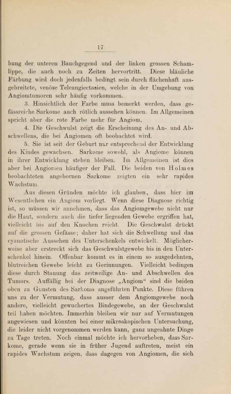 bung der unteren Bauchgegend und der linken grossen Scham¬ lippe, die auch noch zu Zeiten hervortritt. Diese bläuliche Färbung wird doch jedenfalls bedingt sein durch flächenhaft aus¬ gebreitete, venöse Teleangiectasien, welche in der Umgebung von Angiomtumoren sehr häufig Vorkommen. 3. Hinsichtlich der Farbe muss bemerkt werden, dass ge- fässreiche Sarkome auch rötlich aussehen können. Im Allgemeinen spricht aber die rote Farbe mehr für Angiom. 4. Die Geschwulst zeigt die Erscheinung des An- und Ab¬ schwellens, die bei Angiomen oft beobachtet wird. 5. Sie ist seit der Geburt nur entsprechend der Entwicklung des Kindes gewachsen. Sarkome sowohl, als Angiome können in ihrer Entwicklung stehen bleiben. Im Allgemeinen ist dies aber bei Angiomen häufiger der Fall. Die beiden von Holmes beobachteten angebornen Sarkome zeigten ein sehr rapides Wachstum. Aus diesen Gründen möchte ich glauben, dass hier im Wesentlichen ein Angiom vorliegt. Wenn diese Diagnose richtig ist, so müssen wir annehmen, dass das Angiomgewebe nicht nur die Haut, sondern auch die tiefer liegenden Gewebe ergriffen hat, vielleicht bis auf den Knochen reicht. Die Geschwulst drückt auf die grossen Gefässe; daher hat sich die Schwellung und das cyanotische Aussehen des Unterschenkels entwickelt. Möglicher¬ weise aber erstreckt sich das Geschwulstgewebe bis in den Unter¬ schenkel hinein. Offenbar kommt es in einem so ausgedehnten, blutreichen Gewebe leicht zu Gerinnungen. Vielleicht bedingen diese durch Stauung das zeitweilige An- und Abschwellen des Tumors. Auffällig bei der Diagnose „Angiom“ sind die beiden oben zu Gunsten des Sarkoms angeführten Punkte. Diese führen uns zu der Vermutung, dass ausser dem Angiomgewebe noch andere, vielleicht gewuchertes Bindegewebe, an der Geschwulst teil haben möchten. Immerhin bleiben wir nur auf Vermutungen angewiesen und könnten bei einer mikroskopischen Untersuchung, die leider nicht vorgenommen werden kann, ganz ungeahnte Dinge zu Tage treten. Noch einmal möchte ich hervorheben, dass Sar¬ kome, gerade wenn sie in früher Jugend auftreten, meist ein rapides Wachstum zeigen, dass dagegen von Angiomen, die sich