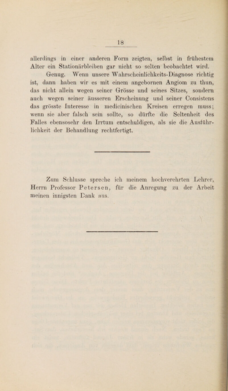 allerdings in einer anderen Form zeigten, selbst in frühestem Alter ein Stationärbleiben gar nicht so selten beobachtet wird. Genug. Wenn unsere Wahrscheinlichkeits-Diagnose richtig ist, dann haben wir es mit einem angebornen Angiom zu thun, das nicht allein wegen seiner Grösse und seines Sitzes, sondern auch wegen seiner äusseren Erscheinung und seiner Consistens das grösste Interesse in medicinischen Kreisen erregen muss; wenn sie aber falsch sein sollte, so dürfte die Seltenheit des Falles ebensosehr den Irrtum entschuldigen, als sie die Ausführ¬ lichkeit der Behandlung rechtfertigt. Zum Schlüsse spreche ich meinem hochverehrten Lehrer, Herrn Professor Petersen, für die Anregung zu der Arbeit meinen innigsten Dank aus. V